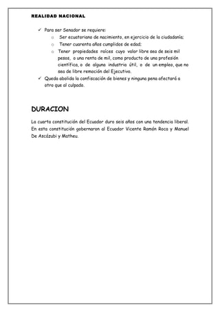 REALIDAD NACIONAL


    Para ser Senador se requiere:
         o   Ser ecuatoriano de nacimiento, en ejercicio de la ciudadanía;
         o   Tener cuarenta años cumplidos de edad;
         o Tener propiedades raíces cuyo valor libre sea de seis mil
             pesos, o una renta de mil, como producto de una profesión
             científica, o de alguna industria útil, o de un empleo, que no
             sea de libre remoción del Ejecutivo.
    Queda abolida la confiscación de bienes y ninguna pena afectará a
     otro que al culpado.




DURACION
La cuarta constitución del Ecuador duro seis años con una tendencia liberal.
En esta constitución gobernaron al Ecuador Vicente Ramón Roca y Manuel
De Ascázubi y Matheu.
 