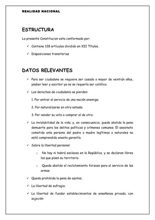 REALIDAD NACIONAL




ESTRUCTURA
La presente Constitucion esta conformada por:

    Contiene 128 artículos dividido en XII Títulos.

    Disposiciones transitorias




DATOS RELEVANTES
    Para ser ciudadano se requiere ser casado o mayor de veintiún años,
      ysaber leer y escribir ya no se requería ser católico.

    Los derechos de ciudadanía se pierden:

      1. Por entrar al servicio de una nación enemiga;

      2. Por naturalizarse en otro estado;

      3. Por vender su voto o comprar el de otro.

    La inviolabilidad de la vida; y, en consecuencia, queda abolida la pena
      demuerte para los delitos políticos y crímenes comunes. El asesinato
      cometido enla persona del padre o madre legítimos o naturales no
      está comprendido enesta garantía.

    Sobre la libertad personal:

         o   No hay ni habrá esclavos en la República, y se declaran libres
             los que pisen su territorio.

         o   Queda abolido el reclutamiento forzoso para el servicio de las
             armas.

    Queda prohibida la pena de azotes.

    La libertad de sufragio.

    La libertad de fundar establecimientos de enseñanza privada, con
      sujeción
 