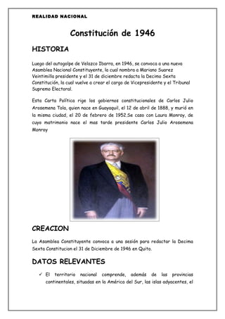 REALIDAD NACIONAL



                  Constitución de 1946
HISTORIA

Luego del autogolpe de Velazco Ibarra, en 1946, se convoca a una nueva
Asamblea Nacional Constituyente, la cual nombra a Mariano Suarez
Veintimilla presidente y el 31 de diciembre redacta la Decimo Sexta
Constitución, la cual vuelve a crear el cargo de Vicepresidente y el Tribunal
Supremo Electoral.

Esta Carta Política rige los gobiernos constitucionales de Carlos Julio
Arosemena Tola, quien nace en Guayaquil, el 12 de abril de 1888, y murió en
la misma ciudad, el 20 de febrero de 1952.Se caso con Laura Monroy, de
cuyo matrimonio nace el mas tarde presidente Carlos Julio Arosemena
Monroy




CREACION
La Asamblea Constituyente convoca a una sesión para redactar la Decima
Sexta Constitucion el 31 de Diciembre de 1946 en Quito.

DATOS RELEVANTES
    El    territorio   nacional   comprende,   además    de   las   provincias
      continentales, situadas en la América del Sur, las islas adyacentes, el
 