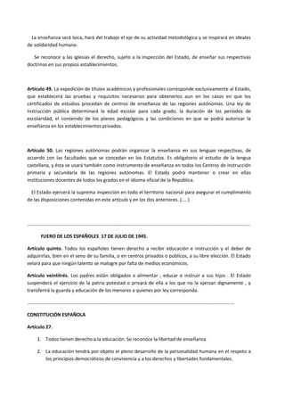 La enseñanza será laica, hará del trabajo el eje de su actividad metodológica y se inspirará en ideales
de solidaridad humana.
Se reconoce a las iglesias el derecho, sujeto a la inspección del Estado, de enseñar sus respectivas
doctrinas en sus propios establecimientos.
Artículo 49. La expedición de títulos académicos y profesionales corresponde exclusivamente al Estado,
que establecerá las pruebas y requisitos necesarios para obtenerlos aun en los casos en que los
certificados de estudios procedan de centros de enseñanza de las regiones autónomas. Una ley de
Instrucción pública determinará la edad escolar para cada grado, la duración de los periodos de
escolaridad, el contenido de los planes pedagógicos y las condiciones en que se podrá autorizar la
enseñanza en los establecimientos privados.
Artículo 50. Las regiones autónomas podrán organizar la enseñanza en sus lenguas respectivas, de
acuerdo con las facultades que se concedan en los Estatutos. Es obligatorio el estudio de la lengua
castellana, y ésta se usará también como instrumento de enseñanza en todos los Centros de instrucción
primaria y secundaria de las regiones autónomas. El Estado podrá mantener o crear en ellas
instituciones docentes de todos los grados en el idioma oficial de la República.
El Estado ejercerá la suprema inspección en todo el territorio nacional para asegurar el cumplimiento
de las disposiciones contenidas en este artículo y en los dos anteriores. (…..)
………………………………………………………………………………………………………………………………………………………………….
FUERO DE LOS ESPAÑOLES 17 DE JULIO DE 1945.
Artículo quinto. Todos los españoles tienen derecho a recibir educación e instrucción y el deber de
adquirirlas, bien en el seno de su familia, o en centros privados o públicos, a su libre elección. El Estado
velará para que ningún talento se malogre por falta de medios económicos.
Artículo veintitrés. Los padres están obligados a alimentar , educar e instruir a sus hijos . El Estado
suspenderá el ejercicio de la patria potestad o privará de ella a los que no la ejerzan dignamente , y
transferirá la guarda y educación de los menores a quienes por ley corresponda.
………………………………………………………………………………………………………………………………………………………
CONSTITUCIÓN ESPAÑOLA
Artículo 27.
1. Todos tienen derecho a la educación. Se reconoce la libertad de enseñanza.
2. La educación tendrá por objeto el pleno desarrollo de la personalidad humana en el respeto a
los principios democráticos de convivencia y a los derechos y libertades fundamentales.
 