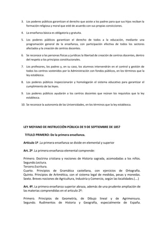 3. Los poderes públicos garantizan el derecho que asiste a los padres para que sus hijos reciban la
formación religiosa y moral que esté de acuerdo con sus propias convicciones.
4. La enseñanza básica es obligatoria y gratuita.
5. Los poderes públicos garantizan el derecho de todos a la educación, mediante una
programación general de la enseñanza, con participación efectiva de todos los sectores
afectados y la creación de centros docentes.
6. Se reconoce a las personas físicas y jurídicas la libertad de creación de centros docentes, dentro
del respeto a los principios constitucionales.
7. Los profesores, los padres y, en su caso, los alumnos intervendrán en el control y gestión de
todos los centros sostenidos por la Administración con fondos públicos, en los términos que la
ley establezca.
8. Los poderes públicos inspeccionarán y homologarán el sistema educativo para garantizar el
cumplimiento de las leyes.
9. Los poderes públicos ayudarán a los centros docentes que reúnan los requisitos que la ley
establezca.
10. Se reconoce la autonomía de las Universidades, en los términos que la ley establezca.
LEY MOYANO DE INSTRUCCIÓN PÚBLICA DE 9 DE SEPTIEMBRE DE 1857
TITULO PRIMERO: De la primera enseñanza.
Articulo 1º .La primera enseñanza se divide en elemental y superior
Art. 2º .La primera enseñanza elemental comprende:
Primero. Doctrina cristiana y nociones de Historia sagrada, acomodadas a los niños.
Segundo.Lectura.
Tercero.Escritura.
Cuarto. Principios de Gramática castellana, con ejercicios de Ortografía.
Quinto. Principios de Aritmética, con el sistema legal de medidas, pesas y monedas.
Sexto. Breves nociones de Agricultura, Industria y Comercio, según las localidades.(….)
Art. 4º. La primera enseñanza superior abraza, además de una prudente ampliación de
las materias comprendidas en el articulo 2º:
Primero. Principios de Geometría, de Dibujo lineal y de Agrimensura.
Segundo. Rudimentos de Historia y Geografía, especialmente de España.
 
