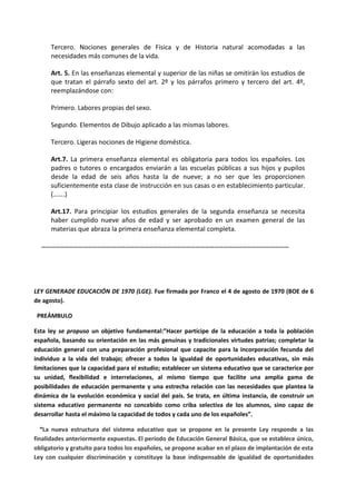 Tercero. Nociones generales de Física y de Historia natural acomodadas a las
necesidades más comunes de la vida.
Art. 5. En las enseñanzas elemental y superior de las niñas se omitirán los estudios de
que tratan el párrafo sexto del art. 2º y los párrafos primero y tercero del art. 4º,
reemplazándose con:
Primero. Labores propias del sexo.
Segundo. Elementos de Dibujo aplicado a las mismas labores.
Tercero. Ligeras nociones de Higiene doméstica.
Art.7. La primera enseñanza elemental es obligatoria para todos los españoles. Los
padres o tutores o encargados enviarán a las escuelas públicas a sus hijos y pupilos
desde la edad de seis años hasta la de nueve; a no ser que les proporcionen
suficientemente esta clase de instrucción en sus casas o en establecimiento particular.
(…….)
Art.17. Para principiar los estudios generales de la segunda enseñanza se necesita
haber cumplido nueve años de edad y ser aprobado en un examen general de las
materias que abraza la primera enseñanza elemental completa.
……………………………………………………………………………………………………………………………………………
LEY GENERADE EDUCACIÓN DE 1970 (LGE). Fue firmada por Franco el 4 de agosto de 1970 (BOE de 6
de agosto).
PREÁMBULO
Esta ley se propuso un objetivo fundamental:”Hacer partícipe de la educación a toda la población
española, basando su orientación en las más genuinas y tradicionales virtudes patrias; completar la
educación general con una preparación profesional que capacite para la incorporación fecunda del
individuo a la vida del trabajo; ofrecer a todos la igualdad de oportunidades educativas, sin más
limitaciones que la capacidad para el estudio; establecer un sistema educativo que se caracterice por
su unidad, flexibilidad e interrelaciones, al mismo tiempo que facilite una amplia gama de
posibilidades de educación permanente y una estrecha relación con las necesidades que plantea la
dinámica de la evolución económica y social del país. Se trata, en última instancia, de construir un
sistema educativo permanente no concebido como criba selectiva de los alumnos, sino capaz de
desarrollar hasta el máximo la capacidad de todos y cada uno de los españoles”.
“La nueva estructura del sistema educativo que se propone en la presente Ley responde a las
finalidades anteriormente expuestas. El período de Educación General Básica, que se establece único,
obligatorio y gratuito para todos los españoles, se propone acabar en el plazo de implantación de esta
Ley con cualquier discriminación y constituye la base indispensable de igualdad de oportunidades
 