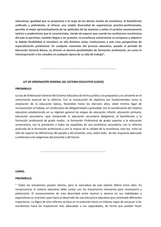 educativas, igualdad que se proyectará a lo largo de los demás niveles de enseñanza. El Bachillerato
unificado y polivalente, al ofrecer una amplia diversidad de experiencias práctico-profesionales,
permite el mejor aprovechamiento de las aptitudes de los alumnos y evitar el carácter excesivamente
teórico y academicista que lo caracterizaba, siendo de esperar que cuando las condiciones económicas
del país lo permitan, también llegue a ser gratuito. La enseñanza universitaria se enriquece y adquiere
la debida flexibilidad al introducir en ella distintos ciclos, instituciones y más ricas perspectivas de
especialización profesional. En cualquier momento del proceso educativo, pasado el período de
Educación General Básica, se ofrecen al alumno posibilidades de formación profesional, así como la
reincorporación a los estudios en cualquier época de su vida de trabajo”.
………………………………………………………………………………………………..
LEY DE ORDENACIÓN GENERAL DEL SISTEMA EDUCATIVO (LOGSE)
PREÁMBULO
La Ley de Ordenación General del Sistema Educativo da forma jurídica a la propuesta y se convierte en el
instrumento esencial de la reforma. Con la consecución de objetivos tan fundamentales como la
ampliación de la educación básica, llevándola hasta los dieciséis años, edad mínima legal de
incorporación al trabajo, en condiciones de obligatoriedad y gratuidad; con la reordenación del sistema
educativo estableciendo en su régimen general las etapas de educación infantil, educación primaria,
educación secundaria –que comprende la educación secundaria obligatoria, el bachillerato y la
formación profesional de grado medio-, la formación Profesional de grado superior y la educación
universitaria; con la prestación a todos los españoles de una enseñanza secundaria; con la reforma
profunda de la formación profesional y con la mejora de la calidad de la enseñanza, esta ley trata no
sólo de superar las deficiencias del pasado y del presente, sino, sobre todo, de dar respuesta adecuada
y ambiciosa a las exigencias del presente y del futuro.
………………………………………………………………………………….
LOMCE.
PREÁMBULO.
“ Todos los estudiantes poseen talento, pero la naturaleza de este talento difiere entre ellos. En
consecuencia, el sistema educativo debe contar con los mecanismos necesarios para reconocerlo y
potenciarlo. El reconocimiento de esta diversidad entre alumno o alumna en sus habilidades y
expectativas es el primer paso hacia el desarrollo de una estructura educativa que contemple diferentes
trayectorias. La lógica de esta reforma se basa en la evolución hacia un sistema capaz de encauzar a los
estudiantes hacia las trayectorias más adecuadas a sus capacidades, de forma que puedan hacer
 
