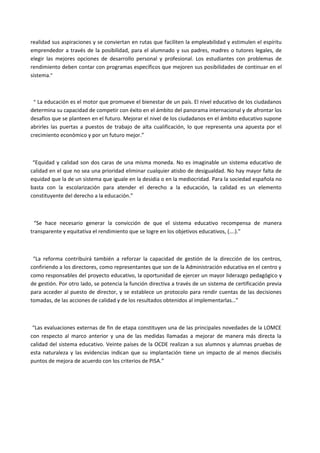 realidad sus aspiraciones y se conviertan en rutas que faciliten la empleabilidad y estimulen el espíritu
emprendedor a través de la posibilidad, para el alumnado y sus padres, madres o tutores legales, de
elegir las mejores opciones de desarrollo personal y profesional. Los estudiantes con problemas de
rendimiento deben contar con programas específicos que mejoren sus posibilidades de continuar en el
sistema.”
“ La educación es el motor que promueve el bienestar de un país. El nivel educativo de los ciudadanos
determina su capacidad de competir con éxito en el ámbito del panorama internacional y de afrontar los
desafíos que se planteen en el futuro. Mejorar el nivel de los ciudadanos en el ámbito educativo supone
abrirles las puertas a puestos de trabajo de alta cualificación, lo que representa una apuesta por el
crecimiento económico y por un futuro mejor.”
“Equidad y calidad son dos caras de una misma moneda. No es imaginable un sistema educativo de
calidad en el que no sea una prioridad eliminar cualquier atisbo de desigualdad. No hay mayor falta de
equidad que la de un sistema que iguale en la desidia o en la mediocridad. Para la sociedad española no
basta con la escolarización para atender el derecho a la educación, la calidad es un elemento
constituyente del derecho a la educación.”
“Se hace necesario generar la convicción de que el sistema educativo recompensa de manera
transparente y equitativa el rendimiento que se logre en los objetivos educativos, (….).”
“La reforma contribuirá también a reforzar la capacidad de gestión de la dirección de los centros,
confiriendo a los directores, como representantes que son de la Administración educativa en el centro y
como responsables del proyecto educativo, la oportunidad de ejercer un mayor liderazgo pedagógico y
de gestión. Por otro lado, se potencia la función directiva a través de un sistema de certificación previa
para acceder al puesto de director, y se establece un protocolo para rendir cuentas de las decisiones
tomadas, de las acciones de calidad y de los resultados obtenidos al implementarlas…”
“Las evaluaciones externas de fin de etapa constituyen una de las principales novedades de la LOMCE
con respecto al marco anterior y una de las medidas llamadas a mejorar de manera más directa la
calidad del sistema educativo. Veinte países de la OCDE realizan a sus alumnos y alumnas pruebas de
esta naturaleza y las evidencias indican que su implantación tiene un impacto de al menos dieciséis
puntos de mejora de acuerdo con los criterios de PISA.”
 
