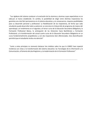 “Las rigideces del sistema conducen a la exclusión de los alumnos y alumnas cuyas expectativas no se
adecuan al marco establecido. En cambio, la posibilidad de elegir entre distintas trayectorias les
garantiza una más fácil permanencia en el sistema educativo y, en consecuencia, mayores posibilidades
para su desarrollo personal y profesional. La flexibilización de las trayectorias, de forma que cada
estudiante pueda desarrollar todo su potencial, se concreta en el desarrollo de programas de mejora del
aprendizaje y el rendimiento en el segundo y el tercer curso de la Educación Secundaria Obligatoria, la
Formación Profesional Básica, la anticipación de los itinerarios hacia Bachillerato y Formación
Profesional, y la transformación del actual cuarto curso de la Educación Secundaria Obligatoria en un
curso fundamentalmente propedéutico y con dos trayectorias bien diferenciadas. Esta diversificación
permitirá que el estudiante reciba una atención”
“Junto a estos principios es necesario destacar tres ámbitos sobre los que la LOMCE hace especial
incidencia con vistas a la transformación del sistema educativo: las Tecnologías de la Información y la
Comunicación, el fomento del plurilingüismo, y la modernización de la Formación Profesional.”
…………………………………………………………………………………………………………………………………………………….
 
