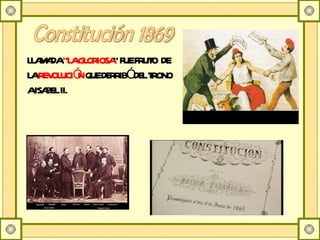 Constitución 1869 LLAMADA  “LA GLORIOSA ” FUE FRUTO  DE LA  REVOLUCIÓN  QUE DERRIBÓ DEL TRONO A ISABEL II. 