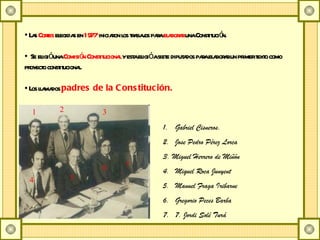 Las  Cortes  elegidas en  1977  iniciaron los trabajos para  elaborar  una Constitución. Se eligió una  Comisión Constitucional  y esta eligió a siete diputados para elaborar un primer texto como proyecto constitucional. Los llamados  padres de la Constitución. Gabriel Cisneros. Jose Pedro Pérez Lorca 3. Miguel Herrero de Miñón Miquel Roca Junyent Manuel Fraga Iribarne Gregorio Peces Barba 7. Jordi Solé Turá 1 2 3 4 5 6 7 