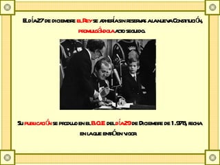 El día 27 de diciembre  el Rey  se adhería sin reservas a la nueva Constitución,  promulgándola  acto seguido.    Su  publicación  se produjo en el  B.O.E.  del  día 29  de Diciembre de 1.978, fecha en la que entró en vigor.    