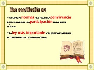 Conjunto de  normas  que regulan la  convivencia  de los ciudadanos y la  participación  en las tareas públicas. La  ley más importante  y su objetivo es asegurar el cumplimiento de la voluntad popular. Una constitución es: 