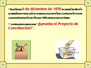 El miércoles  6 de diciembre de 1978  se celebró en España el referéndum por el cuál se planteaba a los españoles la aprobación o no de la nueva Constitución española de 1978 aprobada en las Cortes. La pregunta planteada fue  &quot;¿ Aprueba el Proyecto de Constitución?&quot;. 