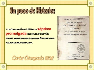 Un poco de Historia: La Constitución de 1978 es la  séptima promulgada  que ha tenido España, porque  anteriormente hubo otras Constituciones, algunas de muy corta vida. Carta Otorgada 1808 