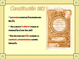 Constitución 1812 La  primera  constitución elaborada en España. Fue llamada &quot; la Pepa &quot; porque se promulgó el día de San José.  Fue redactada en  Cádiz  durante la  guerra de la Independencia  contra Napoleón. 