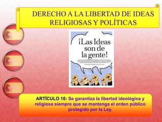 37
DERECHO A LA LIBERTAD DE IDEAS
RELIGIOSAS Y POLÍTICAS
ARTÍCULO 16: Se garantiza la libertad ideológica y
religiosa siempre que se mantenga el orden público
protegido por la Ley.
 