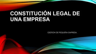 CONSTITUCIÓN LEGAL DE
UNA EMPRESA
GESTION DE PEQUEÑA EMPRESA.
 