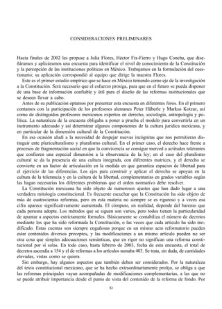 CONSIDERACIONES PRELIMINARES


Hacia finales de 2002 les propuse a Julia Flores, Héctor Fix-Fierro y Hugo Concha, que dise-
ñáramos y aplicáramos una encuesta para identificar el nivel de conocimiento de la Constitución
y la percepción de las instituciones políticas en México. Trabajamos en la formulación del cues-
tionario; su aplicación correspondió al equipo que dirige la maestra Flores.
    Este es el primer estudio empírico que se hace en México teniendo como eje de la investigación
a la Constitución. Será necesario que el esfuerzo prosiga, para que en el futuro se pueda disponer
de una base de información confiable y útil para el diseño de las reformas institucionales que
se deseen llevar a cabo.
    Antes de su publicación optamos por presentar esta encuesta en diferentes foros. En el primero
contamos con la participación de los profesores alemanes Peter Häberle y Markus Kotzur, así
como de distinguidos profesores mexicanos expertos en derecho, sociología, antropología y po-
lítica. La naturaleza de la encuesta obligaba a poner a prueba el modelo para convertirla en un
instrumento adecuado y así determinar algunos componentes de la cultura jurídica mexicana, y
en particular de la dimensión cultural de la Constitución.
    En esa ocasión aludí a la necesidad de despejar nuevas incógnitas que nos permitieran dis-
tinguir ente pluriculturalismo y pluralismo cultural. En el primer caso, el derecho hace frente a
procesos de fragmentación social en que la convivencia se consigue merced a actitudes tolerantes
que confieren una especial dimensión a la observancia de la ley; en el caso del pluralismo
cultural se da la presencia de una cultura integrada, con diferentes matrices, y el derecho se
convierte en un factor de articulación en la medida en que garantiza espacios de libertad para
el ejercicio de las diferencias. Los ejes para construir y aplicar el derecho se apoyan en la
cultura de la tolerancia y en la cultura de la libertad, complementarias en grados variables según
las hagan necesarias los diferentes problemas que el orden normativo debe resolver.
    La Constitución mexicana ha sido objeto de numerosos ajustes que han dado lugar a una
verdadera mitología constitucional. Es frecuente escuchar que la Constitución ha sido objeto de
más de cuatrocientas reformas, pero en esta materia no siempre se es riguroso y a veces esa
cifra aparece significativamente aumentada. El cómputo, en realidad, depende del baremo que
cada persona adopte. Los métodos que se siguen son varios, pero todos tienen la particularidad
de apuntar a aspectos estrictamente formales. Básicamente se contabiliza el número de decretos
mediante los que ha sido reformada la Constitución, o las veces que cada artículo ha sido mo-
dificado. Estas cuentas son siempre engañosas porque en un mismo acto reformatorio pueden
estar contenidos diversos preceptos, y las modificaciones a un mismo artículo pueden no ser
otra cosa que simples adecuaciones semánticas, que en rigor no significan una reforma consti-
tucional por sí solas. En todo caso, hasta febrero de 2003, fecha de esta encuesta, el total de
decretos ascendía a 154 y el de reformas a los artículos sumaba 403. Se trata, sin duda, de cantidades
elevadas, vistas como se quiera.
    Sin embargo, hay algunos aspectos que también deben ser considerados. Por la naturaleza
del texto constitucional mexicano, que se ha hecho extraordinariamente prolijo, se obliga a que
las reformas principales vayan acompañadas de modificaciones complementarias, a las que no
se puede atribuir importancia desde el punto de vista del contenido de la reforma de fondo. Por
                                                 XI
 