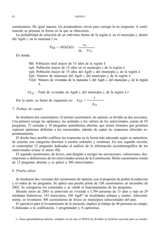 82                                                        ANEXO I



cuestionarios. De igual manera, los ponderadores sirven para corregir la no respuesta. A conti-
nuación se presenta la forma en la que se obtuvieron.
   La probabilidad de selección de un individuo dentro de la región k, en el municipio j, dentro
del Ageb i, en la manzana l es:
                                                                  nijk
                                    Plijk = (45)(2)(5)
                                                             Mk      TVijk
     En donde:

                  Mk: Población total mayor de 15 años de la región k
                  mjk: Población mayor de 15 años en el municipio j de la región k
                  nijk: Población mayor de 15 años del Ageb i, del municipio j, de la región k
                  Zijk: Número de manzanas del Ageb i, del municipio j, de la región k
                  Vlijk: Número de viviendas de la manzana l, del Ageb i, del municipio j, de la región
                         k.

                 TVijk : Total de viviendas en Ageb i, del municipio j, de la región k.1
                                                                              1
     Por lo tanto, su factor de expansión es:              Flijk =
                                                                             Plijk
7. Trabajo de campo

   Se diseñaron dos cuestionarios. El primer cuestionario, de opinión, se dividió en dos secciones.
Una primera recoge las opiniones, las actitudes y los valores de los entrevistados, consta de 83
preguntas, 73 cerradas y 10 preguntas semiabiertas abiertas, que tienen formatos que permiten
expresar opiniones definidas a los encuestados, además de captar las respuestas ofrecidas es-
pontáneamente.
   El diseño hace posible codificar las respuestas en la forma más adecuada según su naturaleza,
de acuerdo con categorías discretas o escalas ordinales y continuas. En una segunda sección,
se contemplan 12 preguntas dedicadas al análisis de la información sociodemográfica de los
entrevistados (véase el anexo III).
   El segundo cuestionario, de léxico, está dirigido a recoger las asociaciones, valoraciones, des-
cripciones y definiciones de los entrevistados acerca de la Constitución. Dicho cuestionario consta
de 12 preguntas abiertas y se aplicó a 300 entrevistados.

8. Prueba piloto

   Se diseñaron dos versiones del cuestionario de opinión, con el propósito de probar la redacción
y el orden de las preguntas. Se aplicó una prueba piloto de 100 cuestionarios en diciembre de
2002. Se corrigieron los contenidos y se validó el funcionamiento de las preguntas.
   Durante enero de 2003 se entrevistó en vivienda a 1,794 personas de 15 años y más en 29
entidades federativas, 143 municipios, 180 Ageb50 de localidades urbanas y rurales. Adicional-
mente, se levantaron 300 cuestionarios de léxico en municipios seleccionados del país.
   El operativo para el levantamiento de la encuesta, implicó el trabajo de 48 personas en campo,
8 dedicadas a la codificación, 1 programador y 8 capturistas.


     50   Áreas geoestadísticas básicas: unidades en las que el INEGI ha dividido el territorio nacional para su estudio.
 