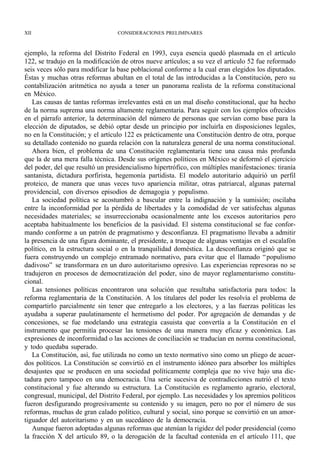 XII                               CONSIDERACIONES PRELIMINARES



ejemplo, la reforma del Distrito Federal en 1993, cuya esencia quedó plasmada en el artículo
122, se tradujo en la modificación de otros nueve artículos; a su vez el artículo 52 fue reformado
seis veces sólo para modificar la base poblacional conforme a la cual eran elegidos los diputados.
Éstas y muchas otras reformas abultan en el total de las introducidas a la Constitución, pero su
contabilización aritmética no ayuda a tener un panorama realista de la reforma constitucional
en México.
   Las causas de tantas reformas irrelevantes está en un mal diseño constitucional, que ha hecho
de la norma suprema una norma altamente reglamentaria. Para seguir con los ejemplos ofrecidos
en el párrafo anterior, la determinación del número de personas que servían como base para la
elección de diputados, se debió optar desde un principio por incluirla en disposiciones legales,
no en la Constitución; y el artículo 122 es prácticamente una Constitución dentro de otra, porque
su detallado contenido no guarda relación con la naturaleza general de una norma constitucional.
   Ahora bien, el problema de una Constitución reglamentaria tiene una causa más profunda
que la de una mera falla técnica. Desde sus orígenes políticos en México se deformó el ejercicio
del poder, del que resultó un presidencialismo hipertrófico, con múltiples manifestaciones: tiranía
santanista, dictadura porfirista, hegemonía partidista. El modelo autoritario adquirió un perfil
proteico, de manera que unas veces tuvo apariencia militar, otras patriarcal, algunas paternal
providencial, con diversos episodios de demagogia y populismo.
   La sociedad política se acostumbró a bascular entre la indignación y la sumisión; oscilaba
entre la inconformidad por la pérdida de libertades y la comodidad de ver satisfechas algunas
necesidades materiales; se insurreccionaba ocasionalmente ante los excesos autoritarios pero
aceptaba habitualmente los beneficios de la pasividad. El sistema constitucional se fue confor-
mando conforme a un patrón de pragmatismo y desconfianza. El pragmatismo llevaba a admitir
la presencia de una figura dominante, el presidente, a trueque de algunas ventajas en el escalafón
político, en la estructura social o en la tranquilidad doméstica. La desconfianza originó que se
fuera construyendo un complejo entramado normativo, para evitar que el llamado “ populismo
dadivoso” se transformara en un duro autoritarismo opresivo. Las experiencias represoras no se
tradujeron en procesos de democratización del poder, sino de mayor reglamentarismo constitu-
cional.
   Las tensiones políticas encontraron una solución que resultaba satisfactoria para todos: la
reforma reglamentaria de la Constitución. A los titulares del poder les resolvía el problema de
compartirlo parcialmente sin tener que entregarlo a los electores, y a las fuerzas políticas les
ayudaba a superar paulatinamente el hermetismo del poder. Por agregación de demandas y de
concesiones, se fue modelando una estrategia casuista que convertía a la Constitución en el
instrumento que permitía procesar las tensiones de una manera muy eficaz y económica. Las
expresiones de inconformidad o las acciones de conciliación se traducían en norma constitucional,
y todo quedaba superado.
   La Constitución, así, fue utilizada no como un texto normativo sino como un pliego de acuer-
dos políticos. La Constitución se convirtió en el instrumento idóneo para absorber los múltiples
desajustes que se producen en una sociedad políticamente compleja que no vive bajo una dic-
tadura pero tampoco en una democracia. Una serie sucesiva de contradicciones nutrió el texto
constitucional y fue alterando su estructura. La Constitución es reglamento agrario, electoral,
congresual, municipal, del Distrito Federal, por ejemplo. Las necesidades y los apremios políticos
fueron desfigurando progresivamente su contenido y su imagen, pero no por el número de sus
reformas, muchas de gran calado político, cultural y social, sino porque se convirtió en un amor-
tiguador del autoritarismo y en un sucedáneo de la democracia.
   Aunque fueron adoptadas algunas reformas que atenúan la rigidez del poder presidencial (como
la fracción X del artículo 89, o la derogación de la facultad contenida en el artículo 111, que
 
