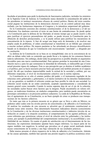 CONSIDERACIONES PRELIMINARES                                   XIII



facultaba al presidente para pedir la destitución de funcionarios judiciales, incluidos los ministros
de la Suprema Corte de Justicia), la Constitución nunca desmontó la concentración del poder de
los presidentes ni instituyó mecanismos eficaces de control político. Dentro del texto constitu-
cional pugnan las instituciones de la democracia electoral y de un control judicial muy desa-
rrollado, con las limitaciones impuestas al Congreso y la naturaleza unipersonal del gobierno.
    En la Constitución coexisten dos sistemas constitucionales: el de la democracia y el del au-
toritarismo. Ese dualismo convierte al texto en una fuente de contradicciones. Se puede apelar
a la Constitución para la defensa de las libertades al mismo tiempo que se puede ocurrir a ella
para justificar el ejercicio personalísimo del poder; se puede invocar la Constitución para la
obtención de derechos prestacionales, y se la puede utilizar para justificar los mecanismos de
concentración de la riqueza. A fuer de acoger una larga serie de demandas y de resolver una
amplia cauda de problemas, el orden constitucional se transformó en un híbrido que comenzó
a suscitar rechazo político. De manera paulatina se fue articulando un discurso descalificatorio
basado en la denuncia de que la Constitución está excesivamente “ parchada” , y abogando por
su sustitución.
    La defensa de la Constitución no se basa en su intangibilidad, sino en la conveniencia de no
abrir un debate sobre todo su contenido que pueda llevar a la ruptura de los consensos básicos
todavía subsistentes. Sin embargo, desde todas las perspectivas es posible abundar en argumentos
favorables para una nueva constitucionalidad. Para quienes postulan la necesidad de una Cons-
titución nueva y para los que sostenemos la idoneidad de reformarla, es indiscutible que el texto
actual presenta signos de caduquez. Ésta es una percepción que ya domina el ámbito académico
y el político, pero se hacía necesario precisar hasta qué punto está también presente en el espacio
social. De ahí que resultara imprescindible medir la actitud de la sociedad y calibrar, por sus
diferentes respuestas, el nivel de involucramiento colectivo con la norma suprema.
    La Constitución no es sólo el estatuto jurídico del poder, o el instrumento regulador de las
relaciones entre gobernados y gobernantes, o el núcleo normativo de los derechos fundamentales
y de sus garantías; es también el referente común que hace posible la vida de una sociedad. La
cohesión social resulta de un orden constituido, aceptado espontáneamente y considerado de
manera general como razonable. Cuando la norma suprema deja de ser el eje de la cohesión,
las sociedades suelen buscar otros factores que la integren. Puede encontrarlos en valores reli-
giosos, en tradiciones históricas, en símbolos compartidos; pero también puede encontrarlos en
personajes carismáticos o en proyectos políticos seductores. La caída de la República de Weimar,
tras el agotamiento de su Constitución, es un buen ejemplo de cómo se producen esas transpo-
siciones de los factores cohesivos.
    En tanto que ésta es la primera encuesta en su género que se lleva a cabo en México, no
podemos saber cuáles eran los niveles previos de conocimiento y de adhesión a la Constitución.
Al analizar los resultados de esta encuesta se advertirá que el sentimiento constitucional es
bastante tenue entre nosotros. Para determinarlo buscamos indicadores directos (conocimiento
de la Constitución y de las diversas instituciones constitucionales) e indirectos (niveles de sa-
tisfacción en cuanto a la situación económica, al comportamiento de los agentes políticos), así
como referentes que permitieran valorar el nivel de relación entre los gobernados y las institu-
ciones, por ejemplo la predictibilidad del comportamiento institucional y la accesibilidad y con-
fiabilidad de sus titulares. En cuanto al grado de satisfacción con el funcionamiento de las ins-
tituciones, las expresiones dominantes apuntan hacia rangos inferiores. La mayor parte de los
signos medidos son negativos; la actitud que prevalece en el grupo social analizado denota
escaso conocimiento de la norma y una baja valoración de sus resultados prácticos.
    Debe tenerse presente el efecto expansivo de la falta de adhesión a la Constitución. Además
de las causas apuntadas, también han ejercido una presión negativa la política económica orien-
 