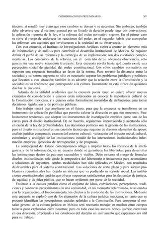 CONSIDERACIONES PRELIMINARES                                   XV



titución, sí resultó muy claro que esos cambios se desean y se necesitan. Sin embargo, también
debe advertirse que el reclamo general por un Estado de derecho puede tener dos derivaciones:
la aplicación rigurosa de la ley, o la reforma del orden normativo vigente. En el primer caso
se corre el riesgo de endurecer las reacciones del poder; en el segundo, habría que acompañar
las reformas con acciones que involucraran a la sociedad en su observancia.
    Con esta encuesta, el Instituto de Investigaciones Jurídicas aspira a aportar un elemento más
de información y de análisis para contribuir al desarrollo institucional de México. Se requiere
definir el perfil de las reformas y la estrategia de su implantación; son dos cuestiones comple-
mentarias. Los contenidos de la reforma, sin el correlato de su adecuada observancia, sólo
generarían una nueva sensación frustrante. Esta encuesta revela hasta qué punto existe una
percepción social de ajenidad del orden constitucional. Los solos cambios normativos no
suponen una respuesta inmediata en favor de la norma. Para revertir la distancia entre la
sociedad y su norma suprema no sólo es necesario superar los problemas jurídicos y políticos
que llevaron a esta situación; también lo es advertir que la relación entre la Constitución y la
sociedad es un fenómeno que corresponde a la cultura. Justamente en esta dirección quisimos
diseñar la encuesta.
     Además de la utilidad académica que la encuesta pueda tener, se quiere ofrecer nuevos
elementos de consideración a quienes están interesados en conocer la importancia cultural de
la Constitución mexicana, y a quienes están formalmente investidos de atribuciones para tomar
decisiones legislativas y de políticas públicas.
    Este trabajo tendrá que ampliarse en el futuro, para que la encuesta se transforme en un
instrumento de aplicación periódica que permita valorar la dirección en que nos movemos. Pau-
latinamente tendremos que adoptar los instrumentos de investigación empírica como una de las
claves para el diseño institucional. De no hacerlo, seguiremos improvisando y acertando sólo
en razón de la ley de probabilidades. Las decisiones políticas son la génesis de las instituciones,
pero el diseño institucional es una cuestión técnica que requiere de diversos elementos de apoyo:
análisis jurídico comparado; examen del entorno cultural; valoración del impacto social, cultural,
económico y ecológico de las instituciones; estudio de las interacciones institucionales; infor-
mación empírica; ejercicios de retrospección y de prognosis.
    La complejidad del Estado contemporáneo obliga a emplear todos los recursos de la inteli-
gencia y de la información, en un espacio donde se garanticen las libertades, para desarrollar
las instituciones dentro de patrones razonables y viables. Debe evitarse el riesgo de formular
diseños institucionales sólo desde la perspectiva del laboratorio o únicamente para acomodarse
a soluciones de coyuntura. Ambas modalidades han sido aplicadas en México, con resultados
desfavorables para el sistema constitucional. Las soluciones de corto plazo y para sortear pro-
blemas circunstanciales han dejado un sistema que va perdiendo su soporte social. Las institu-
ciones constitucionales tendrán que ofrecer respuestas satisfactorias para las demandas de justicia,
de equidad y de ética pública que se hacen evidentes por parte de la sociedad.
    Entiendo a la cultura jurídica como el conjunto de ideas, convicciones, percepciones, tradi-
ciones y conductas predominantes en una comunidad, en un momento determinado, relacionadas
con la organización, el funcionamiento, los efectos y la evolución de las instituciones. Mediante
esta encuesta se exploró uno de los elementos de la cultura jurídica mexicana, en tanto que se
procuró identificar las percepciones sociales referidas a la Constitución. Para componer el mo-
saico general de la cultura jurídica en México será necesario trabajar en muchos otros campos
todavía poco explorados entre nosotros; pero en todo caso los autores hemos querido contribuir
en esa dirección, ofreciendo a los estudiosos del derecho un instrumento que esperamos sea útil
para su trabajo.
 
