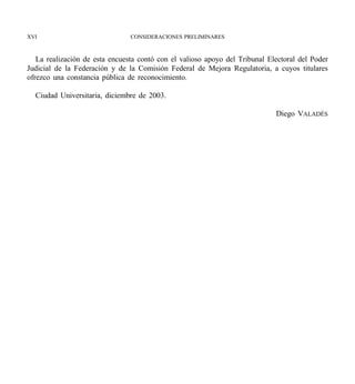 XVI                             CONSIDERACIONES PRELIMINARES



   La realización de esta encuesta contó con el valioso apoyo del Tribunal Electoral del Poder
Judicial de la Federación y de la Comisión Federal de Mejora Regulatoria, a cuyos titulares
ofrezco una constancia pública de reconocimiento.

  Ciudad Universitaria, diciembre de 2003.

                                                                             Diego VALADÉS
 