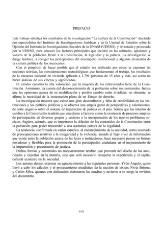 PREFACIO

Este trabajo sintetiza los resultados de la investigación “ La cultura de la Constitución” diseñada
por especialistas del Instituto de Investigaciones Jurídicas y de la Unidad de Estudios sobre la
Opinión del Instituto de Investigaciones Sociales de la UNAM (UDESO), y levantada y procesada
por la UDESO, para conocer los factores principales que inciden en las actitudes, opiniones y
valores de la población frente a la Constitución, la legalidad y la justicia. La investigación se
dirige también, a recoger las percepciones del desempeño institucional y algunos elementos de
la cultura política de los mexicanos.
    Con el propósito de hacer posible que el estudio sea replicado por otros, se exponen las
nociones teóricas, las consideraciones metodológicas que fundamentan el trabajo, los resultados
de la encuesta nacional en vivienda aplicada a 1,794 personas de 15 años y más, así como un
breve análisis de sus efectos y significados.
    El estudio constata la alta valoración que la mayoría de los entrevistados tiene de la Cons-
titución. Asimismo, da cuenta del desconocimiento de la población sobre sus contenidos. Indica
que las opiniones acerca de su modificación y posible cambio están divididas; no obstante, se
afirma la necesidad de la instauración plena de un Estado de derecho.
    La investigación muestra que existe una gran desconfianza y falta de credibilidad en las ins-
tituciones y los partidos políticos y se observa una amplia gama de perspectivas y valoraciones,
de corte negativo sobre el sistema de impartición de justicia en el país. Señala que los intentos de
cambio a la Constitución tendrán que vincularse a factores como la existencia de procesos amplios
de participación de diversos grupos y sectores o la incorporación de los nuevos problemas so-
ciales. Sugiere, además, que es importante la difusión de los contenidos de la Constitución entre
la población para poder trascender a una auténtica cultura de la legalidad.
    La tendencia, confirmada en varios estudios, al endurecimiento de la sociedad, como resultado
de preocupaciones relativas a la inseguridad y la violencia, aunada al bajo nivel de información
que existe entre la población acerca de las leyes e instituciones, hace necesario pensar en formas
novedosas y flexibles para la promoción de la participación ciudadana en el mejoramiento de
la impartición y procuración de justicia.
    Dichas formas y contenidos no necesariamente tendrán que provenir del diseño de las auto-
ridades y expertos en la materia, sino que será necesario recuperar la experiencia y el capital
cultural existente en la sociedad.
    Los autores desean expresar su agradecimiento a las siguientes personas: Yvón Angulo, quien
llevó a cabo los cálculos y el procesamiento estadístico de la sección de léxico; Nivia Brismat
y Carlos Silva, quienes con dedicación elaboraron los cuadros y tuvieron a su cargo la revisión
del documento.




                                                XVII
 