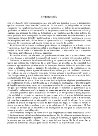 INTRODUCCIÓN

Esta investigación tiene varios propósitos: por una parte, está dirigida a recoger el conocimiento
que los ciudadanos tienen sobre la Constitución. En este sentido, se indaga sobre los derechos
ciudadanos y su cumplimiento, los actores que los transmiten y los ámbitos en que se reproducen.
Igualmente, se orienta a la identificación de los patrones culturales: las opiniones, valores y
creencias que enmarcan la cultura de la legalidad y su vinculación con la cultura política. Un
tercer propósito de la investigación fue el de captar las orientaciones hacia la democracia y sus
valores como elemento definido y contorneado en el texto constitucional. Finalmente, se recogen
las percepciones del poder, de las formas de representación y el desempeño institucional, como
elementos de conformación del sistema político en un contexto de cambio.
    Se analizan aquí los factores principales que inciden en las percepciones, las actitudes, valores
y opiniones de la población mexicana sobre la Constitución, como el nivel de información, los
ámbitos de socialización y la valoración de las instituciones, la vinculación con la comunidad
y las formas preferidas para la toma de decisiones.
    Se estudian, además, las relaciones que guardan estos factores entre sí y con variables como
el sexo, la edad, la escolaridad, la ocupación, el ingreso y la simpatía por un partido político.
    Finalmente, se examinan los sistemas culturales y de representaciones sociales de la Consti-
tución que sustentan las preferencias de los entrevistados en el ámbito de la comunidad. Los
elementos aquí estudiados permiten sentar las bases para formular inferencias sobre las valora-
ciones y expectativas hacia los procesos de participación ciudadana y la construcción de un
Estado de derecho y dibujar algunos elementos de una cultura que está cambiando. Asimismo,
los resultados de una investigación como ésta, permiten conocer la Constitución tal y como se
vive, interpretándose y practicándose día con día en nuestro país por los actores sociales, inde-
pendientemente de lo que el texto establece en sus 136 artículos.
    Los apartados en los que se divide este informe son los siguientes: el primer apartado contiene
las consideraciones teóricas y metodológicas de la investigación; en el segundo se presenta un perfil
de la población entrevistada; en un tercer apartado se estudian las percepciones sobre la situación
del país que permiten reconstruir el contexto en el que se enmarcan las percepciones de la
Constitución; en el cuarto apartado se abordan los procesos de socialización y transmisión de valores.
    El quinto apartado se dedica al análisis de los valores y las percepciones de la ley, la justicia
y la legalidad; en el sexto, se examinan las percepciones sobre el sistema judicial de nuestro
país; el séptimo apartado se dirige a revisar los valores y las actitudes hacia la Constitución,
así como las percepciones de su vinculación con la realidad actual de México. En un octavo
apartado se estudia la disposición hacia la democracia, sus reglas y valores; el noveno y
último apartado se dirige a analizar la percepción del desempeño de las instituciones. Al final
se incluye un resumen de los resultados de la investigación, se consignan las conclusiones del
trabajo y se ofrece una bibliografía.
    El documento se acompaña de cuatro anexos que comprenden: el diseño de la muestra (anexo
I), los instrumentos utilizados en la investigación (anexo II) y las tablas que contienen los cruces
básicos para cada pregunta de acuerdo al sexo, la edad, la escolaridad, el ingreso, la ocupación,
la simpatía por una partido político y las regiones del país (anexo III). En el anexo IV, se
presenta la metodología utilizada para calcular los índices de disponibilidad léxica.
                                                  1
 