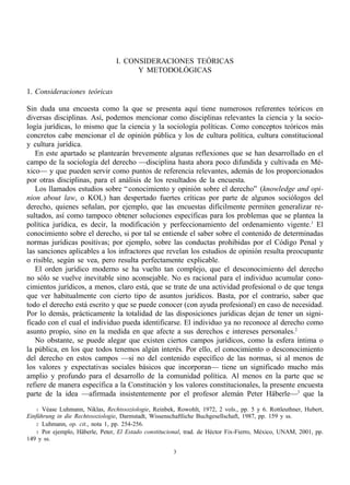 I. CONSIDERACIONES TEÓRICAS
                                       Y METODOLÓGICAS

1. Consideraciones teóricas

Sin duda una encuesta como la que se presenta aquí tiene numerosos referentes teóricos en
diversas disciplinas. Así, podemos mencionar como disciplinas relevantes la ciencia y la socio-
logía jurídicas, lo mismo que la ciencia y la sociología políticas. Como conceptos teóricos más
concretos cabe mencionar el de opinión pública y los de cultura política, cultura constitucional
y cultura jurídica.
   En este apartado se plantearán brevemente algunas reflexiones que se han desarrollado en el
campo de la sociología del derecho —disciplina hasta ahora poco difundida y cultivada en Mé-
xico— y que pueden servir como puntos de referencia relevantes, además de los proporcionados
por otras disciplinas, para el análisis de los resultados de la encuesta.
   Los llamados estudios sobre “ conocimiento y opinión sobre el derecho” (knowledge and opi-
nion about law, o KOL) han despertado fuertes críticas por parte de algunos sociólogos del
derecho, quienes señalan, por ejemplo, que las encuestas difícilmente permiten generalizar re-
sultados, así como tampoco obtener soluciones específicas para los problemas que se plantea la
política jurídica, es decir, la modificación y perfeccionamiento del ordenamiento vigente.1 El
conocimiento sobre el derecho, si por tal se entiende el saber sobre el contenido de determinadas
normas jurídicas positivas; por ejemplo, sobre las conductas prohibidas por el Código Penal y
las sanciones aplicables a los infractores que revelan los estudios de opinión resulta preocupante
o risible, según se vea, pero resulta perfectamente explicable.
   El orden jurídico moderno se ha vuelto tan complejo, que el desconocimiento del derecho
no sólo se vuelve inevitable sino aconsejable. No es racional para el individuo acumular cono-
cimientos jurídicos, a menos, claro está, que se trate de una actividad profesional o de que tenga
que ver habitualmente con cierto tipo de asuntos jurídicos. Basta, por el contrario, saber que
todo el derecho está escrito y que se puede conocer (con ayuda profesional) en caso de necesidad.
Por lo demás, prácticamente la totalidad de las disposiciones jurídicas dejan de tener un signi-
ficado con el cual el individuo pueda identificarse. El individuo ya no reconoce al derecho como
asunto propio, sino en la medida en que afecte a sus derechos e intereses personales.2
   No obstante, se puede alegar que existen ciertos campos jurídicos, como la esfera íntima o
la pública, en los que todos tenemos algún interés. Por ello, el conocimiento o desconocimiento
del derecho en estos campos —si no del contenido específico de las normas, sí al menos de
los valores y expectativas sociales básicos que incorporan— tiene un significado mucho más
amplio y profundo para el desarrollo de la comunidad política. Al menos en la parte que se
refiere de manera específica a la Constitución y los valores constitucionales, la presente encuesta
parte de la idea —afirmada insistentemente por el profesor alemán Peter Häberle—3 que la

    1 Véase Luhmann, Niklas, Rechtssoziologie, Reinbek, Rowohlt, 1972, 2 vols., pp. 5 y 6. Rottleuthner, Hubert,
Einführung in die Rechtssoziologie, Darmstadt, Wissenschaftliche Buchgesellschaft, 1987, pp. 159 y ss.
    2 Luhmann, op. cit., nota 1, pp. 254-256.
    3 Por ejemplo, Häberle, Peter, El Estado constitucional, trad. de Héctor Fix-Fierro, México, UNAM, 2001, pp.
149 y ss.

                                                       3
 
