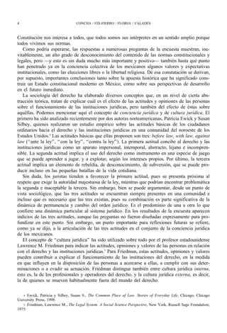 4                                CONCHA / FIX-FIERRO / FLORES / VALADÉS



Constitución nos interesa a todos, que todos somos sus intérpretes en un sentido amplio porque
todos vivimos sus normas.
   Como podría esperarse, las respuestas a numerosas preguntas de la encuesta muestran, ine-
vitablemente, un alto grado de desconocimiento del contenido de las normas constitucionales y
legales, pero —y esto es sin duda mucho más importante y positivo— también hasta qué punto
han penetrado ya en la conciencia colectiva de los mexicanos algunos valores y expectativas
institucionales, como las elecciones libres o la libertad religiosa. De esa constatación se derivan,
por supuesto, importantes conclusiones tanto sobre la apuesta histórica que ha significado cons-
truir un Estado constitucional moderno en México, como sobre sus perspectivas de desarrollo
en el futuro inmediato.
   La sociología del derecho ha elaborado diversos conceptos que, en un nivel de cierta abs-
tracción teórica, tratan de explicar cuál es el efecto de las actitudes y opiniones de las personas
sobre el funcionamiento de las instituciones jurídicas, pero también del efecto de éstas sobre
aquéllas. Podemos mencionar aquí el concepto de conciencia jurídica y de cultura jurídica. El
primero ha sido analizado recientemente por dos autoras norteamericanas, Patricia Ewick y Susan
Silbey, quienes realizaron un estudio empírico sobre las actitudes básicas de los ciudadanos
ordinarios hacia el derecho y las instituciones jurídicas en una comunidad del noroeste de los
Estados Unidos.4 Las actitudes básicas que ellas proponen son tres: before law, with law, against
law (“ ante la ley” , “ con la ley” , “ contra la ley” ). La primera actitud concibe al derecho y las
instituciones jurídicas como un aparato impersonal, intemporal, abstracto, lejano e incompren-
sible. La segunda actitud implica el uso del derecho como instrumento en una especie de juego
que se puede aprender a jugar, y a explotar, según los intereses propios. Por último, la tercera
actitud implica un elemento de rebeldía, de desconocimiento, de subversión, que se puede pro-
ducir incluso en las pequeñas batallas de la vida cotidiana.
   Sin duda, los juristas tienden a favorecer la primera actitud, pues se presenta próxima al
respeto que exige la autoridad majestuosa de la ley, mientras que podrían encontrar problemática
la segunda e inaceptable la tercera. Sin embargo, bien se puede argumentar, desde un punto de
vista sociológico, que las tres actitudes se encuentran siempre presentes en una comunidad e
incluso que es necesario que las tres existan, pues su combinación es parte significativa de la
dinámica de permanencia y cambio del orden jurídico. Es el predominio de una u otra lo que
confiere una dinámica particular al sistema jurídico. En los resultados de la encuesta aparecen
indicios de las tres actitudes, aunque las preguntas no fueron diseñadas expresamente para pro-
fundizar en este punto. Sin embargo, un punto importante para reflexiones futuras se refiere,
como ya se dijo, a la articulación de las tres actitudes en el conjunto de la conciencia jurídica
de los mexicanos.
   El concepto de “ cultura jurídica” ha sido utilizado sobre todo por el profesor estadounidense
Lawrence M. Friedman para indicar las actitudes, opiniones y valores de las personas en relación
con el derecho y las instituciones jurídicas.5 Para Friedman, estas actitudes, opiniones y valores
pueden contribuir a explicar el funcionamiento de las instituciones del derecho, en la medida
en que influyen en la disposición de las personas a acercarse a ellas, a cumplir con sus deter-
minaciones o a evadir su actuación. Friedman distingue también entre cultura jurídica interna,
esto es, la de los profesionales y operadores del derecho, y la cultura jurídica externa, es decir,
la de quienes se mueven habitualmente fuera del mundo del derecho.


   4 Ewick, Patricia y Silbey, Susan S., The Common Place of Law. Stories of Everyday Life, Chicago, Chicago
University Press, 1998.
   5 Friedman, Lawrence M., The Legal System. A Social Science Perspective, New York, Russell Sage Foundation,
1975.
 