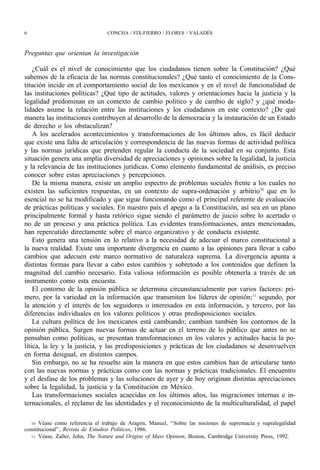 6                                CONCHA / FIX-FIERRO / FLORES / VALADÉS



Preguntas que orientan la investigación

    ¿Cuál es el nivel de conocimiento que los ciudadanos tienen sobre la Constitución? ¿Qué
sabemos de la eficacia de las normas constitucionales? ¿Qué tanto el conocimiento de la Cons-
titución incide en el comportamiento social de los mexicanos y en el nivel de funcionalidad de
las instituciones políticas? ¿Qué tipo de actitudes, valores y orientaciones hacia la justicia y la
legalidad predominan en un contexto de cambio político y de cambio de siglo? y ¿qué moda-
lidades asume la relación entre las instituciones y los ciudadanos en este contexto? ¿De qué
manera las instituciones contribuyen al desarrollo de la democracia y la instauración de un Estado
de derecho o los obstaculizan?
    A los acelerados acontecimientos y transformaciones de los últimos años, es fácil deducir
que existe una falta de articulación y correspondencia de las nuevas formas de actividad política
y las normas jurídicas que pretenden regular la conducta de la sociedad en su conjunto. Esta
situación genera una amplia diversidad de apreciaciones y opiniones sobre la legalidad, la justicia
y la relevancia de las instituciones jurídicas. Como elemento fundamental de análisis, es preciso
conocer sobre estas apreciaciones y percepciones.
    De la misma manera, existe un amplio espectro de problemas sociales frente a los cuales no
existen las suficientes respuestas, en un contexto de supra-ordenación y arbitrio10 que en lo
esencial no se ha modificado y que sigue funcionando como el principal referente de evaluación
de prácticas políticas y sociales. En nuestro país el apego a la Constitución, así sea en un plano
principalmente formal y hasta retórico sigue siendo el parámetro de juicio sobre lo acertado o
no de un proceso y una práctica política. Las evidentes transformaciones, antes mencionadas,
han repercutido directamente sobre el marco organizativo y de conducta existente.
    Esto genera una tensión en lo relativo a la necesidad de adecuar el marco constitucional a
la nueva realidad. Existe una importante divergencia en cuanto a las opiniones para llevar a cabo
cambios que adecuen este marco normativo de naturaleza suprema. La divergencia apunta a
distintas formas para llevar a cabo estos cambios y sobretodo a los contenidos que definen la
magnitud del cambio necesario. Esta valiosa información es posible obtenerla a través de un
instrumento como esta encuesta.
    El contorno de la opinión pública se determina circunstancialmente por varios factores: pri-
mero, por la variedad en la información que transmiten los líderes de opinión;11 segundo, por
la atención y el interés de los seguidores o interesados en esta información, y tercero, por las
diferencias individuales en los valores políticos y otras predisposiciones sociales.
    La cultura política de los mexicanos está cambiando; cambian también los contornos de la
opinión pública. Surgen nuevas formas de actuar en el terreno de lo público que antes no se
pensaban como políticas, se presentan transformaciones en los valores y actitudes hacia la po-
lítica, la ley y la justicia, y las predisposiciones y prácticas de los ciudadanos se desenvuelven
en forma desigual, en distintos campos.
    Sin embargo, no se ha resuelto aún la manera en que estos cambios han de articularse tanto
con las nuevas normas y prácticas como con las normas y prácticas tradicionales. El encuentro
y el desfase de los problemas y las soluciones de ayer y de hoy originan distintas apreciaciones
sobre la legalidad, la justicia y la Constitución en México.
    Las transformaciones sociales acaecidas en los últimos años, las migraciones internas e in-
ternacionales, el reclamo de las identidades y el reconocimiento de la multiculturalidad, el papel

   10 Véase como referencia el trabajo de Aragón, Manuel, “ Sobre las nociones de supremacía y supralegalidad
constitucional” , Revista de Estudios Políticos, 1986.
   11 Véase, Zaller, John, The Nature and Origins of Mass Opinion, Boston, Cambridge University Press, 1992.
 