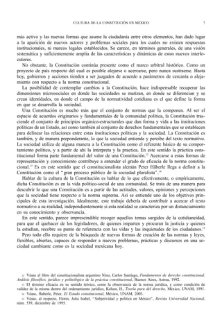 CULTURA DE LA CONSTITUCIÓN EN MÉXICO                                            7



más activo y las nuevas formas que asume la ciudadanía entre otros elementos, han dado lugar
a la aparición de nuevos actores y problemas sociales para los cuales no existen respuestas
institucionales, ni marcos legales establecidos. Se carece, en términos generales, de una visión
sistemática y suficientemente amplia de las características y dinámicas de estos nuevos interlo-
cutores.
    No obstante, la Constitución continúa presente como el marco arbitral histórico. Como un
proyecto de país respecto del cual es posible alejarse o acercarse, pero nunca sustraerse. Hasta
hoy, gobiernos y acciones tienden a ser juzgados de acuerdo a parámetros de cercanía o aleja-
miento con respecto a la norma constitucional.
    La posibilidad de contemplar cambios a la Constitución, hace indispensable recuperar las
dimensiones microsociales en donde las sociedades se matizan, en donde se diferencian y se
crean identidades, en donde el campo de la normatividad cotidiana es el que define la forma
en que se desarrolla la sociedad.
    Una Constitución es mucho más que el conjunto de normas que la componen. Al ser el
espacio de acuerdos originarios y fundamentales de la comunidad política, la Constitución tras-
ciende el conjunto de principios orgánico-estructurales que dan forma y vida a las instituciones
políticas de un Estado, así como también al conjunto de derechos fundamentales que se establecen
para delinear las relaciones entre estas instituciones políticas y la sociedad. La Constitución es
también, y de manera preponderante, lo que la sociedad entiende y percibe del texto normativo.
La sociedad utiliza de alguna manera a la Constitución como el referente básico de su compor-
tamiento político, y a partir de ahí la interpreta y la practica. En este sentido la práctica cons-
titucional forma parte fundamental del valor de una Constitución.12 Acercarse a estas formas de
representación y conocimiento contribuye a entender el grado de eficacia de la norma constitu-
cional.13 Es en este sentido que el constitucionalista alemán Peter Häberle llega a definir a la
Constitución como el “ gran proceso público de la sociedad pluralista” .14
    Hablar de la cultura de la Constitución es hablar de lo que efectivamente, o empíricamente,
dicha Constitución es en la vida político-social de una comunidad. Se trata de una manera para
descubrir lo que una Constitución es a partir de las actitudes, valores, opiniones y percepciones
que la sociedad tiene respecto a la norma suprema. Así se entiende uno de los objetivos prin-
cipales de esta investigación. Idealmente, este trabajo debería de contribuir a acercar el texto
normativo a su realidad, independientemente si esta realidad se caracteriza por un distanciamiento
en su conocimiento y observancia.
    En este sentido, parece imprescindible recoger aquellos temas surgidos de la cotidianeidad,
para que el quehacer de los legisladores, de quienes imparten y procuran la justicia y quienes
la estudian, recobre su punto de referencia con las vidas y las inquietudes de los ciudadanos.15
    Pero todo ello requiere de la búsqueda de nuevas formas de creación de las normas y leyes,
flexibles, abiertas, capaces de responder a nuevos problemas, prácticas y discursos en una so-
ciedad cambiante como es la sociedad mexicana hoy.




   12 Véase el libro del constitucionalista argentino Nino, Carlos Santiago, Fundamentos de derecho constitucional.
Análisis filosófico, jurídico y politológico de la práctica constitucional, Buenos Aires, Astrea, 1992.
   13 El término eficacia en su sentido teórico, como la observancia de la norma jurídica, y como condición de
validez de la misma dentro del ordenamiento jurídico, Kelsen, H., Teoría pura del derecho, México, UNAM, 1991.
   14 Véase, Haberle, Peter, El Estado constitucional, México, UNAM, 2003.
   15 Véase, al respecto, Flores, Julia Isabel, “ Subjetividad y política en México” , Revista Universidad Nacional,
núm. 539, diciembre de 1995.
 