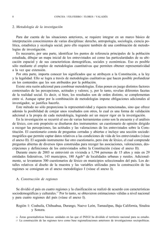 8                                     CONCHA / FIX-FIERRO / FLORES / VALADÉS



2. Metodología de la investigación

    Para dar cuenta de las situaciones anteriores, se requiere integrar en un marco básico de
interpretación conocimientos de varias disciplinas: derecho, antropología, sociología, ciencia po-
lítica, estadística y sicología social, pero ello requiere también de una combinación de metodo-
logías de investigación.
    Es necesario, por una parte, identificar los puntos de referencia principales de la población
estudiada, dibujar un mapa inicial de los entrevistados así como las particularidades de su ubi-
cación espacial y de sus características demográficas, sociales y económicas. Eso es posible
sólo mediante el empleo de metodologías cuantitativas que permiten obtener representatividad
a la vez que extensión.
    Por otra parte, importa conocer los significados que se atribuyen a la Constitución, a la ley
y la legalidad. Ello se logra a través de metodologías cualitativas que hacen posible profundizar
en los contenidos que les son atribuidos por la población.
    Existe otra razón adicional para combinar metodologías. Éstas ponen en juego distintos factores
contextuales de las percepciones, actitudes y valores; y, por lo tanto, revelan diferentes facetas
de la realidad social. Es decir, si bien, los resultados son de orden distinto, se complementan
entre sí. Aunque optar por la combinación de metodologías impone obligaciones adicionales al
investigador, se justifica hacerlo.
    Este método no sólo proporciona la representatividad y riqueza mencionadas, sino que ofrece
además la posibilidad de cotejar unos resultados con otros, lo cual es una forma de validación
adicional a la propia de cada metodología, logrando así un mayor rigor en la investigación.
    En la investigación se recurrió al uso de varias herramientas como son la encuesta y el análisis
de léxico, con este propósito se diseñaron dos instrumentos: un cuestionario de opinión dirigido
a recoger las percepciones, las actitudes y las valoraciones de los entrevistados sobre la Cons-
titución. El cuestionario consta de preguntas cerradas y abiertas e incluye una sección sociode-
mográfica que permite captar datos relativos a las condiciones de vida de los entrevistados (véase
el anexo II). El segundo instrumento fue otro cuestionario, pero éste de léxico, el cual comprende
preguntas abiertas de diversos tipos construidas para recoger las asociaciones, valoraciones, des-
cripciones y definiciones de los entrevistados sobre la Constitución (véase el anexo II).
    Durante enero de 2003 se entrevistó en vivienda a 1,794 personas de 15 años y más en 29
entidades federativas, 143 municipios, 180 Ageb16 de localidades urbanas y rurales. Adicional-
mente, se levantaron 300 cuestionarios de léxico en municipios seleccionados del país. Los de-
talles relativos al diseño de la muestra y las variables utilizadas para la construcción de las
regiones se consignan en el anexo metodológico I (véase el anexo I).

    A. Construcción de regiones

  Se dividió el país en cuatro regiones y la clasificación se realizó de acuerdo con características
sociodemográficas y culturales.17 Por lo tanto, se obtuvieron estimaciones válidas a nivel nacional
y para cuatro regiones del país (véase el anexo I).

    Región 1: Coahuila, Chihuahua, Durango, Nuevo León, Tamaulipas, Baja California, Sinaloa
              y Sonora.
    16   Áreas geoestadísticas básicas: unidades en las que el INEGI ha dividido el territorio nacional para su estudio.
    17   La construcción de las regiones tuvo como base regionalizaciones anteriores de investigaciones sociopolíticas.
 