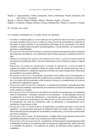 CULTURA DE LA CONSTITUCIÓN EN MÉXICO                                   9



Región 2: Aguascalientes, Colima, Guanajuato, Jalisco, Michoacán, Nayarit, Querétaro, San
          Luis Potosí y Zacatecas.
Región 3: Distrito Federal, Hidalgo, México, Morelos, Puebla y Tlaxcala.
Región 4: Campeche, Chiapas, Guerrero, Oaxaca, Quintana Roo, Tabasco, Veracruz y Yucatán.

B. Variables del estudio


Las variables consideradas en el estudio fueron las siguientes:

—Variables sociodemográficas y socioeconómicas de la población objeto de estudio: se tuvieron
 en cuenta variables como el sexo, la edad, así como el nivel de escolaridad, la condición de
 actividad, el ingreso familiar y las características del hogar de los encuestados. Con dichas
 variables se puede esbozar un perfil sociodemográfico y socioeconómico, sus características
 generales y especificidades.
—Percepciones sobre la situación del país: se tienen en cuenta las percepciones sobre la situación
 por la que atraviesa México, y las expectativas para el futuro que posee la población entrevis-
 tada.
—Ámbitos de socialización y agencias de transmisión de valores: se tuvo en cuenta el nivel de
 autonomía de la población frente a diversas instituciones como la familia, la pareja, la Iglesia
 y la ley.
—Exposición a los medios de comunicación y consumo de información: se tuvo en cuenta el
 consumo de medios de la población objeto de estudio (medio de comunicación que más se
 utiliza para informarse y tiempo de exposición al mismo), así como la disposición a interesarse
 por la política y los asuntos públicos.
—Percepciones sobre la ley y la legalidad: de acuerdo con los objetivos de la investigación, se
 le concedió una importancia particular al análisis de las actitudes, las opiniones, las percepcio-
 nes y los valores de los encuestados sobre la justicia, las leyes y su cumplimiento, así como de
 la cultura de la legalidad en general.
—Percepciones sobre los derechos ciudadanos: se analizaron las actitudes y percepciones sobre
 los derechos del ciudadano, especialmente en lo referente a los derechos humanos, los derechos
 civiles, políticos y sociales.
—Percepciones sobre la Constitución: por último, las actitudes, las percepciones y las opiniones
 sobre la Constitución —elementos centrales en el cuestionario— se han analizado a través de
 la exploración en el nivel de información y conocimiento que posee la población sobre la
 misma, las instancias socializadoras que influyen más en este conocimiento, el interés por
 la Constitución, así como las valoraciones sobre su adecuación y correspondencia con la
 realidad por la que transita el país.
—Percepciones sobre el sistema judicial: de igual forma, se analizó esta esfera a través de las
 opiniones y las percepciones que posee la población objeto de estudio sobre su eficacia, la
 observancia de la justicia por parte de sus miembros e instituciones, y el nivel de reconocimiento
 que tiene su quehacer.
—Percepciones sobre el poder: de forma general, se indagó sobre las percepciones acerca de la
 legitimidad del poder en el país y las concepciones sobre la autoridad.
—Percepciones sobre la representación: se analizaron, de forma general, las percepciones sobre
 la delegación de poderes, las opiniones sobre los órganos de representación, sobre la división
 y el equilibrio de poderes, y la rendición de cuentas de diferentes actores políticos a la
 ciudadanía.
 