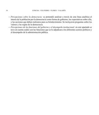 10                              CONCHA / FIX-FIERRO / FLORES / VALADÉS



     —Percepciones sobre la democracia: se pretendió analizar a través de esta línea analítica el
      interés de la población por la democracia como forma de gobierno, las expectativas sobre ella,
      y las acciones que deben realizarse para su fortalecimiento. Se incluyeron preguntas sobre los
      valores y las reglas de la democracia.
     —Percepciones de las funciones del gobierno y el desempeño institucional: en este apartado se
      tuvo en cuenta cuáles son las funciones que se le adjudican a los diferentes actores políticos y
      el desempeño de la administración pública.
 