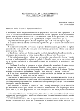 METODOLOGÍA PARA EL PROCESAMIENTO
                               DE LAS PREGUNTAS DE LÉXICO


                                                                                           Fernando CASTAÑOS
                                                                                            Julia Isabel FLORES

Obtención de los índices de disponibilidad léxica

1. El objetivo inicial del procesamiento de las preguntas de asociación libre —preguntas 14 a
27 de la sección del cuestionario de representaciones sociales y pregunta 37 en el cuestionario
general para la palabra “ Constitución” — es obtener un vector de dos posiciones, con las fre-
cuencias de mención en primero y en segundo lugar. Ejemplo: “ renovación” (5, 16).
   La palabra renovación apareció 5 veces en primer lugar y 16 veces en segundo lugar.
   2. El objetivo final es obtener un índice de disponibilidad que se calcula con base en dichas
frecuencias.
   3. Es necesario someter las respuestas a un proceso de normalización, que incluye su captura
en minúsculas y sin acentos. Se consideran como variantes de la misma palabra, y se cuentan
como la misma palabra:
   a) Las formas escritas con distinta ortografía o distinta tipografía (incluyendo mayúsculas y
minúsculas) que representan la misma palabra. Ejemplo: Democracia=democrasia.
   b) Las variaciones de género y número que corresponden a una misma raíz, siempre y cuando
se conserve la clase de palabras (sustantivo o adjetivo). Ejemplo: nuevo=nueva=nuevos (novedad
no se considera variante de la misma palabra, puesto que es sustantivo y las anteriores eran
adjetivos).
   c) En el caso de verbos, se consideran la misma palabra todas las variantes de modo, tiempo
y persona que correspondan a la misma raíz. Ejemplo: renovar=renovó=renovaron.
   d) En el caso de que la respuesta sea una frase, registrar el núcleo de la misma. Eliminar
artículos, preposiciones, conjunciones. Ejemplo: “ para progresar” , registrar “ progresar” .
   4. Si hay frases u oraciones muy complejas emplear un código que indique que no se pudo
registrar. Ejemplo: “ la nueva situación que empieza” .
   Una vez que se normalizó la ortografía, las palabras fueron agrupadas por familias léxicas y
se obtuvieron sus frecuencias. Se ponderaron las cifras por medio de un procedimiento estadístico
que otorga una mayor ponderación a las menciones en la primera posición que a las menciones
en segunda o tercera posiciones.
   Para construirlo se reelaboró la fórmula de López Chávez y Strassburger (1987)51 modificada
por Fernando Castaños52 para obtener un “ índice de disponibilidad” que, en principio, puede
variar entre 0 y 1. Para proporcionar una idea del significado del índice pueden considerarse

   51 Véase López Chávez, Juan y Strassburger, Carlos, “ Otro cálculo del índice de disponibilidad léxica” , ponencia
presentada en el coloquio Lingüística Computacional, organizado por la Asociación Mexicana de Lingüística Aplicada
y El Colegio de México, 1987.
   52 Véase una reelaboración del índice de disponibilidad léxica en: Castaños, Fernando, “ Comunicación, sujetos,
lenguaje” , Los mexicanos de los noventa: una encuesta nacional de actitudes y valores, México, IISUNAM, 1996.

                                                        249
 