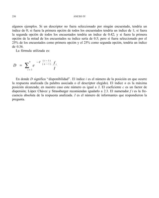 250                                         ANEXO IV



algunos ejemplos. Si un descriptor no fuera seleccionado por ningún encuestado, tendría un
índice de 0; si fuera la primera opción de todos los encuestados tendría un índice de 1; si fuera
la segunda opción de todos los encuestados tendría un índice de 0.42; y si fuera la primera
opción de la mitad de los encuestados su índice sería de 0.5; pero si fuera seleccionado por el
25% de los encuestados como primera opción y el 25% como segunda opción, tendría un índice
de 0.36.
   La fórmula utilizada es:

                             (i −1)
             n       −   c            fi
D =      ∑ i=1
                 e           (n −1)

                                      I

   En donde D significa “ disponibilidad” . El índice i es el número de la posición en que ocurre
la respuesta analizada (la palabra asociada o el descriptor elegido). El índice n es la máxima
posición alcanzada; en nuestro caso este número es igual a 3. El coeficiente c es un factor de
dispersión; López Chávez y Strassburger recomiendan igualarlo a 2.3. El numerador f i es la fre-
cuencia absoluta de la respuesta analizada. I es el número de informantes que respondieron la
pregunta.
 