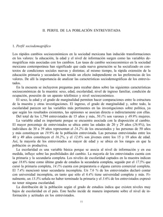 II. PERFIL DE LA POBLACIÓN ENTREVISTADA



1. Perfil sociodemográfico

Los rápidos cambios socioeconómicos en la sociedad mexicana han inducido transformaciones
en los valores: la educación, la edad y el nivel de información surgen como las variables de-
mográficas más asociadas con los cambios. Las tasas de cambio socioeconómico en la sociedad
mexicana contemporánea han significado que cada nueva generación se ha socializado en con-
textos de condiciones sociales nuevas y distintas; al mismo tiempo, la rápida extensión de la
educación primaria y secundaria han tenido un efecto independiente en las preferencias de los
valores. De allí la importancia de analizar las características sociodemográficas de los entrevis-
tados.
   En la encuesta se incluyeron preguntas para recabar datos sobre las siguientes características
socioeconómicas de la muestra: sexo, edad, escolaridad, nivel de ingreso familiar, condición de
ocupación, posesión de un aparato telefónico y nivel socioeconómico.
   El sexo, la edad y el grado de marginalidad permiten hacer comparaciones entre la estructura
de la muestra y otras investigaciones. El ingreso, el grado de marginalidad y, sobre todo, la
escolaridad parecen ser las variables más pertinentes en las investigaciones sobre política, ya
que según los resultados existentes, las opiniones se asocian directa o indirectamente con ellas.
   Del total de los 1,794 entrevistados de 15 años y más, 50.1% son varones y 49.9% mujeres.
   La variable edad es importante porque se encuentra asociada con la disposición al cambio.
El mayor porcentaje de entrevistados se ubica entre las edades de 20 y 29 años (26.9%), los
individuos de 30 a 39 años representan el 24.2% de los encuestados y las personas de 50 años
y más constituyen un 19.9% de la población entrevistada. Las personas entrevistadas entre los
40 y 49 años constituyen el 16.2%, y el 12.8% son jóvenes entre los 15 y 19 años de edad.
Así, la mayoría de los entrevistados es mayor de edad y se ubica en los rangos en que la
población es productiva.
   La escolaridad es una variable básica porque se asocia al nivel de información y en esa
medida, influye sobre las posibilidades del cambio. La mayoría de los entrevistados cuenta con
la primaria y la secundaria completa. Los niveles de escolaridad captados en la muestra indican
que 18.6% tiene como último grado de estudios la secundaria completa, seguido por el 17.5% que
cursó la primaria completa, 14.1% cuenta con preparatoria o alguna carrera comercial completa.
El 7.4% mencionó tener secundaria incompleta. Un 7.6 % de los entrevistados declaró contar
con universidad incompleta, en tanto que sólo el 6.4% tiene universidad completa y más. Fi-
nalmente, un 13.3% señala no haber terminado la primaria y el 3.6% de los entrevistados expresó
no tener ninguna escolaridad.
   La distribución de la población según el grado de estudios indica que existen niveles muy
bajos de escolaridad en el país. Este hecho incide de manera importante sobre el nivel de in-
formación y actitudes en los entrevistados.
                                                11
 