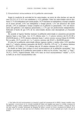 12                                 CONCHA / FIX-FIERRO / FLORES / VALADÉS



2. Características socioeconómicas de la población entrevistada

   Según la condición de actividad de los entrevistados, un tercio de ellos declara ser ama de
casa (33.1%), el 21.14.% son estudiantes y 4.3% jubilados. Entre los entrevistados activos des-
tacan 12.7% de trabajadores por cuenta propia, 10.2% declaran ser trabajadores a tiempo completo
en el sector privado, 4.8% son trabajadores a tiempo parcial, 3.2% son directivos del sector
privado, 2.8% es empleado a tiempo completo en el gobierno (o paraestatal), 1.6% son funcio-
narios del gobierno o de empresas paraestatales, y 1.5% que son profesionistas independientes.
Sobresale el hecho de que 4.8% de los entrevistados declara estar desempleado y/o buscando
empleo.
   De acuerdo al ingreso familiar mensual, la población entrevistada se caracteriza por percibir
ingresos bajos y muy bajos. Así, 41.1% obtiene entre 1 y 3 salarios mínimos (de $1,211.00 a
$3,630.00 pesos), y 19.9% alcanza solamente hasta 1 salario mínimo mensual (hasta $1,210.00).
Por su parte, 26.1% percibe de 3 a 5 salarios mínimos (de $3,631 a $6,050.00 pesos).
   El resto de la población entrevistada obtiene ingresos medios y medios altos: 6.6% perciben
entre 5 y 7 salarios mínimos mensuales (de $6,051 a $8,470), 3.8% de 7 a 10 salarios mínimos
(de $8,471 a $12,100), y 2.5% obtiene más de 10 salarios mínimos ($12,101 o más).
   Se diseñó un índice para evaluar el nivel socioeconómico de la población encuestada.18 Así,
el mayor porcentaje de la población entrevistada se ubicó en los niveles “ muy bajo” y “ bajo” :
50.3% y 36.9%, respectivamente. Sólo 4.6% tiene un nivel socioeconómico “ medio” y 8.2%
se halla en un nivel socioeconómico alto.




   18 Este índice de nivel socioeconómico se construyó a partir de la propuesta de la AMAI e integra variables como
las siguientes: características de la vivienda (cantidad de baños con regadera que posee la vivienda; existencia de
calentador de agua o bóiler; cantidad de habitaciones que posee la vivienda sin contar los baños; y número de focos
con que cuenta la vivienda, incluyendo las lámparas de techo); consumo de bienes (existencia de teléfono en la
vivienda y de al menos un auto para uso de la familia); último nivel de estudios realizado por el jefe o la jefa de
familia.
 