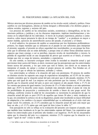 III. PERCEPCIONES SOBRE LA SITUACIÓN DEL PAÍS

México atraviesa por diversos procesos de cambio en los niveles social, cultural y político. Estos
cambios no son homogéneos, afectan en forma desigual y diferenciada a los distintos grupos y
esferas sociales, regiones y sectores del país.
    Los procesos de cambio en las estructuras sociales, económicas y demográficas, en las ins-
tituciones políticas y jurídicas y en los discursos imperantes, implican transformaciones y ten-
siones en la subjetividad de los individuos. A través de la propia experiencia, práctica o comu-
nicativa, cobra mayor presencia la idea de un tiempo de “ cambio” y se producen en mayor o
menor medida, ejercicios de autorreflexión acerca del pasado, el presente y el futuro.
    A nivel subjetivo, los procesos de cambio se caracterizan por tres fenómenos problemáticos:
primero, los mapas mentales que se utilizaron en el pasado no son suficientes para interpretar
el presente; segundo, el presente no ofrece seguridad sino incertidumbre, ya sea porque las fron-
teras que lo delimitan aún no están definidas, o porque éstas al cobrar forma delimitan nuevos
espacios que traen consigo, o así se perciben, mayores niveles de incertidumbre; y tercero, la
pérdida de seguridad incide en una incapacidad de prever qué ocurrirá en el futuro, al mismo
tiempo que éste se carga de temores, ansiedades y expectativas.
    En este sentido, es necesario averiguar cómo evalúa la sociedad su situación actual y qué
previsiones tiene acerca del futuro, es decir, reconocer que las percepciones que los entrevistados
tienen acerca del presente, y los que creen que será el futuro, son claves en su manera de
interpretar el mundo, de opinar y evaluar el propio proceso de cambio. Nos brindan así, el
contexto en el que se ubican las opiniones, actitudes y valores.
    Los entrevistados se refieren a la situación del país con pesimismo. El proceso de cambio
en distintos niveles ha supuesto una carga de expectativas incumplidas, así 42.8% de los entre-
vistados considera que la situación actual del país está peor que el año pasado, mientras 23.2%
opina que está igual de mal. Las mujeres son más pesimistas que los varones, 47.9% de ellas
percibe que la situación actual del país es peor con respecto al año pasado frente a 37.1% de
los varones que piensa de igual manera. Los jóvenes de 15 a 19 años tienden a ser más optimistas
dado que 30.8% la describe como mejor, resultado más alentador desde el punto de vista de
las posibilidades de proyección y construcción de sentido a futuro de este grupo social. Sin
embargo, conforme avanza la edad de los encuestados se incrementa la percepción de que la
situación actual del país es peor (59.3% de aquellos que tienen 50 años y más), tendencia en
la que, sin considerar la certeza o no de su diagnóstico, puede estar incidiendo su mayor dificultad
de adaptación a los cambios o la mayor vulnerabilidad que va enfrentando en el ciclo vital este
grupo social. En contraste, un 22.2% considera que la situación actual del país está mejor que
hace un año, y el 12.2% opina que está igual de bien (véase la tabla 1).19
    Esta percepción no sólo se refleja en la evaluación del presente con respecto al pasado, sino
que también tiene incidencia en lo que los entrevistados esperan del futuro. Las expectativas que
tienen los entrevistados para el próximo año tienden a ser negativas: 36.4% de los encuestados
opina que la situación del país va a empeorar, mientras 21.3% expresa que la situación va a
seguir “ igual de mal” (véase la tabla 3).

  19   Las tablas a que se hace referencia se encuentran en el anexo III.

                                                         13
 