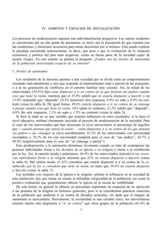 IV. ÁMBITOS Y ESPACIOS DE SOCIALIZACIÓN

Los procesos de modernización suponen una individualización progresiva. Los sujetos modernos
se caracterizan por un alto grado de autonomía, es decir, por la percepción de que cuentan con
las condiciones y elementos necesarios para tomar decisiones por sí mismos. Esto puede explicar
la paradoja encontrada anteriormente, es decir, que pese a que la evaluación de la situación
económica y política del país sean negativas, exista un buena parte de la sociedad capaz de
asumir riesgos. En este sentido se plantea la pregunta: ¿Cuáles son los niveles de autonomía
de la población entrevistada respecto de su entorno?

1. Niveles de autonomía

   Los resultados de la encuesta apuntan a una sociedad que se divide entre un comportamiento
orientado individualmente y otro que responde al mantenimiento total o parcial de las jerarquías,
o a la no generación de conflictos en el entorno familiar más cercano. Así, la mitad de los
entrevistados (50.4%) dijo estar dispuesto a ir en contra de lo que piensan sus padres cuando
cree que tiene la razón, mientras que el 35.8% señaló que no estaría dispuesto a hacerlo y un
11.9% respondió que “ depende” (0.3% mencionó otra respuesta, 0.8% no sabe y 0.9% no con-
testó (véase la tabla 4). De igual forma, 49.6% estaría dispuesto a ir en contra de su cónyuge
o pareja cuando cree que tiene la razón, 34% opinó lo contrario, 12.2% señaló que “ depende” ,
0.6% dio otra respuesta, 2.1% no supo y 1.5% no contestó (véase la tabla 5).
   Si bien la edad no es una variable que muestra influencia en estos resultados, sí lo hace el
nivel educativo, atributo claramente asociado al proceso de modernización de la sociedad. Para
el caso de los entrevistados que han alcanzado el nivel universitario el porcentaje de aquellos
que —cuando piensan que tienen la razón— , están dispuestos a ir en contra de los que piensan
sus padres o sus cónyuges se eleva sensiblemente: 63.3% de los entrevistados con universidad
incompleta y 70.2% de los con universidad completa para el caso de “ sus padres” , 64.7% y
69.8% respectivamente para el caso de “ su cónyuge o pareja” ).
   Esta predisposición a la autonomía disminuye levemente cuando se trata de contraponer las
posturas individuales frente a los dictados de su iglesia o su religión o frente a lo establecido
por la ley. Así, la opinión tiende a polarizarse: 44.8% de los entrevistados defendería sus creen-
cias individuales frente a la religión mientras que 42% no estaría dispuesto a hacerlo (véase
la tabla 6). Del mismo modo, el 45% considera que estaría dispuesto a ir en contra de lo es-
tablecido por la ley si considera que tiene la razón, en tanto que 39.4% no estaría dispuesto
a hacerlo (véase la tabla 7).
   Las actitudes con respecto de la iglesia o la religión, señalan la influencia en la sociedad de
esta institución: hay que tomar en cuenta la difundida religiosidad de la población, así como la
positiva evaluación que generalmente obtiene la iglesia en la escala de credibilidad.
   De esta forma, en general se obtiene un porcentaje importante de respuesta de no oposición
a las posturas de la religión en términos generales, pero si se consideraran prácticas concretas
de la población que pudieran ir en contra de dictados eclesiales, sin duda que el margen de
autonomía se acrecentaría. Nuevamente, la escolaridad es una variable clave, los universitarios
estarían mucho más dispuestos a “ ir en contra” que otros grupos de la población (61.6% de
                                                17
 