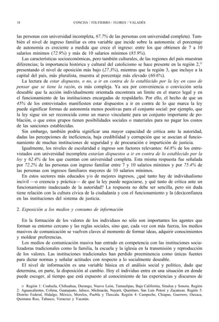 18                                 CONCHA / FIX-FIERRO / FLORES / VALADÉS



las personas con universidad incompleta, 67.7% de las personas con universidad completa). Tam-
bién el nivel de ingreso familiar es otra variable que incide sobre la autonomía: el porcentaje
de autonomía es creciente a medida que crece el ingreso: entre los que obtienen de 7 a 10
salarios mínimos (72.9%) y más de 10 salarios mínimos (85.9%).
   Las características socioeconómicas, pero también culturales, de las regiones del país muestran
diferencias; la importancia histórica y cultural del catolicismo se hace presente en la región 2,23
presentando el nivel de oposición más bajo (27.3%), mientras que la región 3, que incluye a la
capital del país, más pluralista, muestra al porcentaje más elevado (60.6%).
   La lectura de estar dispuesto, o no, a ir en contra de lo establecido por la ley en caso de
pensar que se tiene la razón, es más compleja. Ya sea por conveniencia o convicción sería
deseable que la acción individualmente orientada encontrara un límite en el marco legal y en
el funcionamiento de las instituciones encargadas de respaldarlo. Por ello, el hecho de que un
45% de los entrevistados manifiesten estar dispuestos a ir en contra de lo que marca la ley
puede significar formas de autonomía menos positivas para el conjunto social: por ejemplo, que
la ley sigue sin ser reconocida como un marco vinculante para un conjunto importante de po-
blación, o que estos grupos tienen posibilidades sociales o materiales para no pagar los costos
de las sanciones establecidas.
   Sin embargo, también podría significar una mayor capacidad de crítica ante la autoridad,
dadas las percepciones de ineficiencia, baja credibilidad y corrupción que se asocian al funcio-
namiento de muchas instituciones de seguridad y de procuración e impartición de justicia.
   Igualmente, los niveles de escolaridad e ingreso son factores relevantes: 64.8% de los entre-
vistados con universidad incompleta estarían dispuestos a ir en contra de lo establecido por la
ley y 62.4% de los que cuentan con universidad completa. Esta misma respuesta fue señalada
por 72.2% de las personas con ingreso familiar entre 7 y 10 salarios mínimos y por 75.4% de
las personas con ingresos familiares mayores de 10 salarios mínimos.
   En estos sectores más educados y/o de mejores ingresos, ¿qué tanto hay de individualismo
incivil —o creencia y práctica— de que la ley puede negociarse, y qué tanto de crítica ante un
funcionamiento inadecuado de la autoridad? La respuesta no debe ser sencilla, pero sin duda
tiene relación con la cultura cívica de la ciudadanía y con el funcionamiento y la (des)confianza
en las instituciones del sistema de justicia.

2. Exposición a los medios y consumo de información

   En la formación de los valores de los individuos no sólo son importantes los agentes que
forman su entorno cercano y las reglas sociales, sino que, cada vez con más fuerza, los medios
masivos de comunicación se vuelven claves al momento de formar ideas, adquirir conocimientos
y moldear preferencias.
   Los medios de comunicación masiva han entrado en competencia con las instituciones socia-
lizadoras tradicionales como la familia, la escuela y la iglesia en la transmisión y reproducción
de los valores. Las instituciones tradicionales han perdido preeminencia como únicas fuentes
para dictar normas y señalar actitudes con respecto a lo socialmente deseable.
   El nivel de información es una variable básica en el análisis social y político, dado que
determina, en parte, la disposición al cambio. Hoy el individuo entra en una situación en donde
puede escoger, al tiempo que está expuesto al conocimiento de las experiencias y discursos de

   23 Región 1: Coahuila, Chihuahua, Durango, Nuevo León, Tamaulipas, Baja California, Sinaloa y Sonora. Región
2: Aguascalientes, Colima, Guanajuato, Jalisco, Michoacán, Nayarit, Querétaro, San Luis Potosí y Zacatecas. Región 3:
Distrito Federal, Hidalgo, México, Morelos, Puebla y Tlaxcala. Región 4: Campeche, Chiapas, Guerrero, Oaxaca,
Quintana Roo, Tabasco, Veracruz y Yucatán.
 