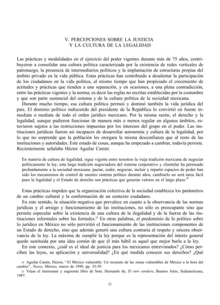 V. PERCEPCIONES SOBRE LA JUSTICIA
                              Y LA CULTURA DE LA LEGALIDAD

Las prácticas y modalidades en el ejercicio del poder vigentes durante más de 75 años, contri-
buyeron a consolidar una cultura política caracterizada por la existencia de redes verticales de
patronazgo, la presencia de intermediarios políticos y la implantación de estructuras propias del
ámbito privado en la vida pública. Estas prácticas han contribuido a desalentar la participación
de los ciudadanos en la vida política, al mismo tiempo que han propiciado el crecimiento de
actitudes y prácticas que tienden a una separación, y en ocasiones, a una plena contradicción,
entre las prácticas vigentes y la norma; es decir las reglas no escritas establecidas por la costumbre
y que son parte sustancial del sistema y de la cultura política de la sociedad mexicana.
    Durante mucho tiempo, esa cultura política permeó y dominó también la vida jurídica del
país. El dominio político indiscutido del presidente de la República lo convirtió en fuente in-
mediata o mediata de todo el orden jurídico mexicano. Por la misma razón, el derecho y la
legalidad, aunque pudieron funcionar de manera más o menos regular en algunos ámbitos, es-
tuvieron sujetos a las restricciones impuestas por los intereses del grupo en el poder. Las ins-
tituciones jurídicas fueron así incapaces de desarrollar autonomía y cultura de la legalidad, por
lo que no sorprende que la población les otorgara la misma desconfianza que al resto de las
instituciones y autoridades. Este estado de cosas, aunque ha empezado a cambiar, todavía persiste.
Recientemente señalaba Héctor Aguilar Camín:

   En materia de cultura de legalidad, sigue vigente entre nosotros la vieja tradición mexicana de negociar
   políticamente la ley, esta larga tradición negociadora del sistema corporativo y clientelar ha permeado
   profundamente a la sociedad mexicana: pactar, ceder, negociar, incluir y repartir espacios de poder han
   sido los mecanismos de control de nuestro sistema político durante años, cambiarlo no será tarea fácil
   pues la legalidad y el Estado de derecho son prácticas que generan valores en el largo plazo.24

    Estas prácticas impiden que la organización colectiva de la sociedad establezca los parámetros
de un cambio cultural y la conformación de un contexto ciudadano.
    En este sentido, la situación negativa que prevalece en cuanto a la observancia de las normas
jurídicas y el arraigo y funcionamiento de las instituciones, no sólo es preocupante sino que
permite especular sobre la existencia de una cultura de la ilegalidad y de la fuerza de las ins-
tituciones informales sobre las formales.25 En otras palabras, el predominio de lo político sobre
lo jurídico en México no sólo perviritió el funcionamiento de las instituciones componentes de
un Estado de derecho, sino que además generó una cultura contraria al respeto y sincera obser-
vancia de la ley. La máxima de cumplir la ley porque es la representación del interés general
quedo sustituida por una idea común de que el más hábil es aquel que mejor burla a la ley.
    En este contexto, ¿cuál es el ideal de justicia para los mexicanos entrevistados? ¿Cómo per-
ciben las leyes, su aplicación y universalidad? ¿En qué medida conocen sus derechos? ¿Qué

  24 Aguilar Camín, Héctor, “ El México vulnerable. Un recuento de las zonas vulnerables de México a la hora del
cambio” , Nexos, México, marzo de 1999, pp. 35-39.
  25 Véase el interesante y sugerente libro de Soto, Hernando de, El otro sendero, Buenos Aires, Sudamericana,
1987.

                                                      21
 