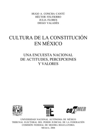 HUGO A. CONCHA CANTÚ
                HÉCTOR FIX-FIERRO
                  JULIA FLORES
                 DIEGO VALADÉS




CULTURA DE LA CONSTITUCIÓN
        EN MÉXICO

       UNA ENCUESTA NACIONAL
      DE ACTITUDES, PERCEPCIONES
              Y VALORES




      UNIVERSIDAD NACIONAL AUTÓNOMA DE MÉXICO
TRIBUNAL ELECTORAL DEL PODER JUDICIAL DE LA FEDERACIÓN
       COMISIÓN FEDERAL DE MEJORA REGULATORIA
                     MÉXICO, 2004
 
