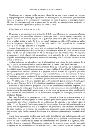 CULTURA DE LA CONSTITUCIÓN EN MÉXICO                                27



   No obstante, en el caso de conductas como robarse la luz, que es una práctica muy común,
y no pagar impuestos disminuyen ligeramente los porcentajes de los encuestados que consideran
justo que se aplique la ley estrictamente, y aumentan los casos de quienes lo consideran injusto.
El cruce de estos porcentajes de respuesta con las variables sociodemográficas analizadas no
muestra variaciones significativas (véanse las tablas 31-37).

  Excepciones a la aplicación de la ley

   El respaldo al universalismo en la aplicación de la ley se evidencia en las respuestas señaladas
a la pregunta ¿Las leyes deben aplicarse a todos por igual o deben hacerse excepciones en
algunos casos?, en donde la mayoría de la población entrevistada (86.3%) considera que las
leyes se deben aplicar a todos las leyes por igual, mientras que sólo 10.4% opina que deben
hacerse excepciones. Asimismo, 2.2% de los casos considera que “ depende de las circunstan-
cias” y 0.7% no supo contestar a la pregunta.
   Aunque la variación no es muy importante porcentualmente, los grupos más jóvenes respaldan
en mayor medida la igualdad de la norma que la población más adulta: 91.5% de las entrevistados
entre 15 y 19 años en comparación con 81.2% de las personas de 50 años y más. Por su parte,
al aumentar el nivel educativo el universalismo en la aplicación de la ley obtiene un mayor
respaldo, alcanzando para el grupo con universidad completa y más el 93.3% de los entrevistados
(véase la tabla 25).
   Ambas tendencias son alentadoras para la afirmación de una cultura del universalismo de la
ley, la que se encuentra difundida entre la población, al menos como ideal abstracto.
   El contraste entre la percepción de universalidad de la ley y el ejercicio de su aplicación en
la realidad, ponen de manifiesto tensiones en la cultura jurídica de la población, dichas tensiones
se expresan en el resultado obtenido a la pregunta referida al tema de la justicia por mano
propia. Al preguntar a los entrevistados si una comunidad tiene o no tiene derecho de tomar
el castigo en sus manos, en el caso de un homicidio donde las autoridades no actúan al respecto,
las respuestas se dividieron: 50.1% consideró que la comunidad no tiene ese derecho, no obstante
el 34.9% afirmó que sí lo tiene mientras que 13.2% consideró que sí tenía ese derecho, pero
sólo en parte. No supo 1.0%, 0.4% ofreció otra opción de respuesta, y 0.4% no contestó.
   Este caso es muy llamativo, porque el 48.1% de los entrevistados considera aceptable, total
o parcialmente, la justicia por propia mano. Esta es una expresión de inconformidad ante las
limitaciones de las autoridades para ejercer la acción penal así como una clara manifestación
de la erosión del funcionamiento de las instituciones encargadas de investigar y sancionar las
conductas ilegales.
   Los casos de justicia por mano propia corren el riesgo de volverse un problema mayor si no
se logra expandir en mayor grado la cultura jurídica, pero ésta no puede obtenerse sin un fun-
cionamiento más eficaz y garantista de las instituciones de seguridad y de justicia (véase la
tabla 112). Al fracasar el Estado como proveedor de un mínimo de seguridad para la convivencia
social, todo la legitimidad de éste y su capacidad de gobierno se ven seriamente amenazadas.
En otras palabras, los problemas de seguridad que claramente quedan evidenciados con estos
instrumentos están dando cuenta de los riesgos a la incipiente gobernabilidad democrática del
país.
   Ahora bien, aun cuando es claro que existe entre la población una mala imagen, así como
desconfianza hacia el poder y la autoridad, son algunos actores políticos y sociales muy espe-
cíficos los que se considera que tienen un comportamiento más contrario a la legalidad, inclu-
yendo a la propia ciudadanía. Al preguntar, ¿cuáles son los actores o grupos sociales que según
la opinión de los entrevistados violan más las leyes?, como primera opción de respuesta, los
 