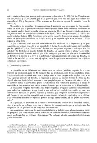 28                                 CONCHA / FIX-FIERRO / FLORES / VALADÉS



entrevistados señalan que son los políticos quienes violan más la ley (36.3%), 21.5% opina que
son los policías y 14.6% piensa que es la gente la que viola más las leyes. En cambio, los
abogados (5.4%) y los jueces (5.5%), aparecen en los últimos lugares de mención (véase la
tabla 116).
   Al considerar las segundas y terceras opciones de respuesta sólo se agregan los funcionarios
como un actor que la población considera entre quienes tienen estas conductas violatorias de
los marcos legales. Como segunda opción de respuesta 20.6% de los entrevistados designa a
los policías como los principales violadores de las leyes; 19.9% a los funcionarios, y 16.9% a los
políticos (véase la tabla 117). Por último, en la tercera mención de respuesta reitera a los policías
como los principales violadores de la ley (20.1%) y en segundo lugar a los políticos (15.2%)
(véase la tabla 118).
   Lo que la encuesta aquí nos está mostrando son los resultados de la impunidad y las per-
cepciones que existen respecto a las autoridades y la ley. Son estas autoridades, representadas
por los “ políticos” y los “ funcionarios” los que con su ejemplo negativo contribuyen a la ile-
galidad y la debilidad de nuestro Estado de derecho. La lección cívica es clara, ya que inde-
pendientemente del discurso político que se ha manejado por años, en relación a la necesidad
de fortalecer el respeto a la ley y a la autoridad, y consecuentemente al Estado de derecho, en
México, la sociedad no cuenta con ejemplos claros de que éstos son realmente los objetivos
colectivos a perseguir.

4. Ciudadanía y derechos

   La consolidación en México de una democracia de calidad (Morlino) requiere de la cons-
trucción de ciudadanía, pero no de cualquier tipo de ciudadanía, sino de una ciudadanía ética.
La ciudadanía ética extiende derechos y obligaciones a otros campos más amplios, esto a su
vez, significa entender el derecho, la legalidad y justicia de nuevas formas. Se trata de los
significados que la ciudadanía entiende como apropiados para un Estado social, democrático y
de derecho, donde la convivencia plural y participativa está justamente garantizada a través de
contenidos e instrumentos para exigir su cumplimiento que se encuentran en la Constitución.
   La ciudadanía compleja responde a una triple exigencia: a) iguales derechos fundamentales
para todos los ciudadanos, lo que implica una política universal de integración; b) derechos
diferenciales de todos los grupos, mayorías y minorías que componen la estructura organizativa
del Estado, lo que implica una política de reconocimiento en las esfera privada y en la pública;
y c) condiciones mínimas de igualdad para el diálogo libre y abierto de los grupos sociocultu-
rales.28
   En la práctica, el problema no es tanto el reconocimiento teórico de la identidad cultural,
sino la creación de políticas concretas y efectivas de reconocimiento que se articulen con las
exigencias de las garantías de los derechos fundamentales.
   Las percepciones acerca de los derechos ciudadanos se definieron en el cuestionario a partir
de preguntas que se relacionan con la cultura de los derechos humanos y otro tipo de derechos
como son los civiles, los políticos y los sociales.29 Se incluyen además preguntas sobre tolerancia
y discriminación.


   28 Rubio Carracedo, José y Robles, J. M., “ Ciudadanía compleja y democracia” , en Rubio Carracedo, José et al.,
Ciudadanía, nacionalismo y derechos humanos, Madrid, Trotta, 2000, p. 58.
   29 Aunque resulta muy difícil precisar la diferencia entre los derechos humanos y la distinción clásica de las
generaciones de derechos propuesta por T. H. Marshall, en este caso se tomaron en cuenta elementos básicos como
el derecho a la vida y a no sufrir tortura ni violencia de ningún tipo.
 