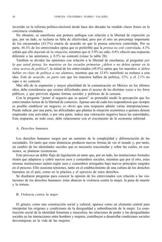 30                            CONCHA / FIX-FIERRO / FLORES / VALADÉS



invertido en la reforma político-electoral desde hace dos décadas ha rendido claros frutos en la
conciencia ciudadana.
   No obstante, se manifiesta una postura ambigua con relación a la libertad de expresión ya
que, por un lado, se reclama su falta de efectividad, pero por el otro un porcentaje importante
de los encuestados (43.5%) estaría de acuerdo en que la prensa estuviera controlada. Por su
parte, 46.3% de los entrevistados opina que es preferible que la prensa no esté controlada, 4.1%
señala que ello depende de la situación, mientras que el 5.0% no sabe, 0.6% ofreció una respuesta
diferente a las anteriores, y 0.5% no contestó (véase la tabla 28).
   También se dividen las opiniones con relación a la libertad de enseñanza, al preguntar por
lo que usted piensa, los maestros en las escuelas primarias ¿deben o no deben opinar en la
clase acerca de política?, la mitad de los entrevistados (49.8%) opina que los maestros sí deben
hablar en clase de política a sus alumnos, mientras que un 33.6% manifestó su rechazo a esta
idea. Está de acuerdo, en parte con que los maestros hablen de política, 12%, y el 2.1% no
supo o no contestó.
   Más allá de la expansión y mayor pluralidad de la comunicación en México en los últimos
años, debe considerarse que existen dificultades para el acceso de las distintas voces a los foros
públicos, y que perviven algunas formas sociales y políticas de la censura.
   Con la pregunta “ poner el negocio que se quiera” se pretendió medir la percepción que los
entrevistados tienen de la libertad de comercio. Apenas uno de cada tres respondieron que siempre
es posible establecer un negocio; es obvio que esta respuesta admite varias interpretaciones.
Puede indicar, por una parte, las dificultades que plantea la situación económica a quienes deseen
emprender esta actividad, o por otra parte, indica una valoración negativa hacia las autoridades,
Esta respuesta, en todo caso, debe relacionarse con el crecimiento de la economía informal.

     A. Derechos humanos

   Los derechos humanos surgen por un aumento de la complejidad y diferenciación de las
sociedades. En tanto que estas dinámicas producen nuevas formas de ver el mundo y, por tanto,
un cambio de las identidades sociales que es necesario reacomodar y sobre las cuales, en oca-
siones, se plantean resistencias.
   Esto provoca un doble flujo de legislación en tanto que, por un lado, las instituciones formales
tienen que adaptarse y cubrir nuevos usos y costumbres sociales, mientras que por el otro, estas
mismas instituciones suelen reglar usos y costumbres arraigados bajo nuevos principios surgidos
en el proceso. Ello ocasiona tensiones, tanto en el establecimiento de una cultura de los derechos
humanos en el país, como en la práctica y el ejercicio de estos derechos.
   Se diseñaron preguntas para conocer la opinión de los entrevistados con relación a las vio-
laciones de los derechos humanos: éstas abarcan la violencia contra la mujer, la pena de muerte
y la tortura.

     B. Violencia contra la mujer

   El género, como una construcción social y cultural, aparece como un elemento central para
interpretar los orígenes y condiciones de la desigualdad y subordinación de la mujer. La cons-
trucción social de la identidad femenina y masculina, las relaciones de poder y las desigualdades
sociales en las interacciones entre hombres y mujeres, contribuyen a desarrollar condiciones sociales
desventajosas en la vida de las mujeres.
 