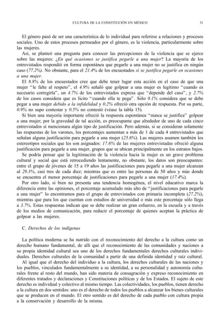 CULTURA DE LA CONSTITUCIÓN EN MÉXICO                                 31



   El género pasó de ser una característica de lo individual para referirse a relaciones y procesos
sociales. Uno de estos procesos permeados por el género, es la violencia, particularmente sobre
las mujeres.
   Así, se planteó una pregunta para conocer las percepciones de la violencia que se ejerce
sobre las mujeres: ¿En qué ocasiones se justifica pegarle a una mujer? La mayoría de los
entrevistados respondió en forma espontánea que pegarle a una mujer no se justifica en ningún
caso (77.2%). No obstante, para el 21.4% de los encuestados sí se justifica pegarle en ocasiones
a una mujer.
   El 8.8% de los encuestados cree que debe tener lugar esta acción en el caso de que una
mujer “ le falte al respeto” , el 4.9% señaló que golpear a una mujer es legítimo “ cuando es
necesario corregirla” , un 4.7% de los entrevistados expresa que “ depende del caso” , y 2.7%
de los casos considera que es lícito “ cuando ella te pega” . Sólo 0.1% considera que se debe
pegar a una mujer debido a la infidelidad y 0.2% ofreció otra opción de respuesta. Por su parte,
0.9% no supo contestar y 0.5% no contestó (véase la tabla 15).
   Si bien una mayoría importante ofreció la respuesta espontánea “ nunca se justifica” golpear
a una mujer; por la gravedad de tal acción, es preocupante que alrededor de uno de cada cinco
entrevistados sí mencionara algún tipo de justificación. Pero además, si se consideran solamente
las respuestas de los varones, los porcentajes aumentan a más de 1 de cada 4 entrevistados que
señalan alguna justificación para pegarle a una mujer (25.6%). Las mujeres asumen también los
estereotipos sociales que les son asignados: 17.6% de las mujeres entrevistadas ofreció alguna
justificación para pegarle a una mujer, grupos que se ubican principalmente en los estratos bajos.
   Se podría pensar que la legitimación de la violencia hacia la mujer es un grave problema
cultural y social que está retrocediendo lentamente, no obstante, los datos son preocupantes:
entre el grupo de jóvenes de 15 a 19 años las justificaciones para pegarle a una mujer alcanzan
al 29.3%, casi tres de cada diez; mientras que es entre las personas de 50 años y más donde
se encuentra el menor porcentaje de justificaciones para pegarle a una mujer (17.4%).
   Por otro lado, si bien no presenta una tendencia homogénea, el nivel educativo marca la
diferencia entre las opiniones, el porcentaje acumulado más alto de “ justificaciones para pegarle
a una mujer” lo encontramos para el grupo de entrevistados con primaria incompleta (27.2%),
mientras que para los que cuentan con estudios de universidad o más este porcentaje sólo llega
a 3.7%. Estas respuestas indican que se debe realizar un gran esfuerzo, en la escuela y a través
de los medios de comunicación, para reducir el porcentaje de quienes aceptan la práctica de
golpear a las mujeres.

  C. Derechos de los indígenas

   La política moderna se ha nutrido con el reconocimiento del derecho a la cultura como un
derecho humano fundamental, de allí que el reconocimiento de las comunidades y naciones a
su propia identidad cultural sea uno de los derechos fundamentales derechos culturales indivi-
duales. Derechos culturales de la comunidad a partir de una definida identidad y raíz cultural.
   Al igual que el derecho del individuo a la cultura, los derechos culturales de las naciones y
los pueblos, vinculados fundamentalmente a su identidad, a su personalidad y autonomía cultu-
rales frente al resto del mundo, han sido materia de consagración y expreso reconocimiento en
diferentes tratados y declaraciones y Constituciones políticas y de los Estados. El sujeto de este
derecho es individual y colectivo al mismo tiempo. Las colectividades, los pueblos, tienen derecho
a la cultura en dos sentidos: uno es el derecho de todos los pueblos a alcanzar los bienes culturales
que se producen en el mundo. El otro sentido es del derecho de cada pueblo con cultura propia
a la conservación y desarrollo de la misma.
 