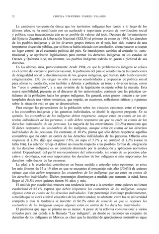 32                            CONCHA / FIX-FIERRO / FLORES / VALADÉS



    La cambiante composición étnica que los territorios indígenas han tenido a lo largo de los
últimos años, se ha modificado por un acelerado e importante proceso de movilización social
y política, cuya trascendencia aún no es posible de valorar del todo. Después del levantamiento
del Ejército Zapatista de Liberación Nacional (EZLN) el primero de enero de 1994, los derechos
de los pueblos indígenas y de los diversos grupos étnicos en el país, han sido materia de una
importante discusión pública, que si bien se había iniciado con antelación, ahora pasaron a ocupar
un lugar central en el escenario político del país. Se introdujeron cambios al artículo 4o. cons-
titucional y se aprobaron legislaciones para normar los derechos indígenas en los estados de
Oaxaca y Quintana Roo; no obstante, los pueblos indígenas todavía no gozan a plenitud de sus
derechos.
    En los últimos años, particularmente, desde 1994, en que la problemática indígena se coloca
en el centro del escenario político nacional, la población del país se sensibilizó en las condiciones
de desigualdad social y discriminación de los grupos indígenas, que habían sido históricamente
estigmatizados. Ello dio origen no sólo a nuevas sensibilidades y propuestas de política social
para aliviar su condición, sino también a debates y polémicas en torno a diversos temas, como
los “ usos y costumbres” , y a una revisión de la legislación existente sobre la materia. Esta
nueva sensibilidad, presente en el discurso de los entrevistados, contrasta con las prácticas co-
tidianas de la población hacia los grupos indígenas. En general, estos grupos tienden a ser con-
templados desde una visión romántica, que impide, en ocasiones, reflexiones críticas y rigurosas
sobre la situación real en que se desenvuelven.
    Para recoger las percepciones de la población sobre los vínculos existentes entre el respeto
a las costumbres indígenas y las garantías individuales, se diseñó la siguiente pregunta: En su
opinión, las costumbres de los indígenas deben respetarse, aunque estén en contra de los de-
rechos individuales de las personas, o sólo deben respetarse las que no estén en contra de los
derechos individuales de las personas. La mayoría de los entrevistados (50.2%) mencionó que
Sí deben respetarse las costumbres de los indígenas, aunque estén en contra de los derechos
individuales de las personas. En contraste, el 40.4%, piensa que sólo deben respetarse aquellas
costumbres que no estén en contra de los derechos individuales de las personas. Ofreció otra
respuesta el 1.3%, dijo que ninguna 1.6%, no supo el 5.2% y no contestó el 1.2% (véase la
tabla 106). Lo anterior refleja el debate no resuelto respecto a las posibles formas de integración
de los derechos indígenas en un contexto dominado por la producción y aplicación normativa
estatal. Dependiendo del perfil socioeconómico del entrevistado, así como de su posición edu-
cativa e ideológica, son mas importantes los derechos de los indígenas o más importantes los
derechos individuales de las personas.
    La edad y la escolaridad contribuyen en buena medida a entender estas opiniones: es entre
los más jóvenes de 15 a 19 años en que se encuentra el porcentaje más alto (50.6%) de quienes
opinan que sólo deben respetarse las costumbres de los indígenas que no estén en contra de
los derechos individuales. Dichos porcentajes disminuyen a medida que aumenta la edad, hasta
llegar al 29.5% entre quienes tienen 50 años y más.
    El análisis por escolaridad muestra una tendencia inversa a la anterior: entre quienes no tienen
escolaridad el 65.4% expresa que deben respetarse las costumbres de los indígenas, aunque
algunas estén en contra de los derechos individuales. Este porcentaje disminuye paulatinamente,
a medida que se eleva el nivel educativo de los entrevistados; no obstante, entre los de universidad
completa y más la tendencia se invierte: el 64.2% están de acuerdo en que se respeten las
costumbres de los indígenas aunque algunas estén en contra de los derechos individuales.
    El problema que aquí se plantea no es menor. A pesar de la reforma constitucional a varios
artículos para dar cabida a la llamada “ Ley indígena” , en donde se reconoce un conjunto de
derechos de los indígenas en México, es claro que la dualidad de apreciaciones normativas sigue
 