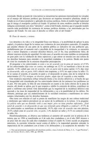 CULTURA DE LA CONSTITUCIÓN EN MÉXICO                                             33



existiendo. Desde un punto de vista teórico se encuentran las opiniones (normalmente no versadas
en el manejo del discurso jurídico) que favorecen un esquema normativo pluralista, donde el
Estado no es el único productor y aplicador de normas jurídicas, frente al modelo legal tradicional
que le otorga el monopolio jurídico al Estado. El primero de estos modelos concibe al derecho
indígena coexistiendo con otros “ derechos” , como el del Estado, mientras que el segundo modelo
cancela toda posibilidad de existencia de normas jurídicas distintas a las sancionadas por los
órganos del Estado. En este caso el derecho se refiere sólo al del Estado.30

   D. Pena de muerte y tortura

   Los derechos a la vida y a la integridad física son básicos, y la posibilidad de aplicar la pena
capital y la práctica ilegal de la tortura son violatorios de esos principios esenciales. El respaldo
que puedan obtener de una parte de la opinión pública es indicativo de una población que,
probablemente por el aumento real o percibido de la inseguridad y la violencia, se encuentra
más o menos dispuesta a cercenar derechos básicos, con el fin, muy posiblemente falaz, de
obtener mayores niveles de seguridad. En todo caso, el acuerdo con estas medidas se corresponde
en gran parte con la validación de ideas represivas y que entran en tensión con una cultura de
los derechos humanos para entender a la seguridad ciudadana y la justicia. Desde este punto
de vista los resultados de la encuesta despiertan preocupación.
   Al preguntar a los entrevistados si están o no de acuerdo con la pena de muerte, el 47.0%
de los entrevistados dijo estar en contra; sin embargo un 32.5% se manifestó a favor de esta
sanción, 12.9% señaló que está de acuerdo, sólo en parte con la pena capital, 6.1% dijo estar
en desacuerdo, sólo en parte, 0.6% ofreció otra respuesta, y 0.8% no supo (véase la tabla 17).
Si se suman el acuerdo, el acuerdo en parte y el desacuerdo en parte, más de la mitad de los
entrevistados (51.5%) otorgan, en diversos grados, algún tipo de respaldo a esta medida.
   Esta tendencia mayoritaria refleja irritación frente a los niveles delictivos y al hecho de que
la inseguridad está considerada por los entrevistados dentro de los primeros tres problemas en
el país. Por otra parte, la falta de una orientación en cuanto a los nulos efectos de la pena de
muerte, allí donde se aplica, por lo que respecta a inhibir la comisión de delitos, contribuye en
parte a reafirmar esta actitud. Está demostrado que la magnitud de la incidencia delictiva está
asociada a las tasas de impunidad de los delincuentes y no a la punibilidad de los delitos. No
obstante, preocupa que ese endurecimiento de la sociedad comienza a manifestarse en varios
campos relacionados con los derechos humanos.
   Otro tema con relación al cual se ponen de manifiesto los rasgos de una cultura tradicional
e intolerante que todavía prevalecen en un sector de la población es la tortura. A la pregunta:
La policía sabe que un detenido violó a una mujer, pero no tiene pruebas suficientes. ¿Está
usted de acuerdo o en desacuerdo en que sea torturado para obligarlo a confesar?, 47.5% de
los entrevistados se manifiesta en desacuerdo, 30.5% dijo estar de acuerdo con esta práctica,
20.5% señaló estar de acuerdo sólo, en parte, 1.4% declaró no saber y 0.1% no contestó (véase
la tabla 16).
   Desafortunadamente, se observa una tendencia al aumento del acuerdo con la práctica de la
tortura, que en 1994 se manifestaba en 4 de cada diez ciudadanos y en el año 2003 alcanza a
un poco más de cinco de cada diez ciudadanos (véase el cuadro 8). Como sucede en preguntas
anteriores, la creciente irritación social contra el delito y la impunidad permiten entender la
impaciencia de los ciudadanos con el trato a los delincuentes y su aceptación de métodos “ no

  30 Para una presentación esquemática del pluralismo jurídico, véase el artículo de Merry, S. E., “ Legal Pluralism” ,
Law and Society Review, 22(5), 1988, pp. 869-896.
 