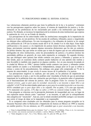 VI. PERCEPCIONES SOBRE EL SISTEMA JUDICIAL


Las valoraciones altamente positivas que tiene la población de la ley y la justicia,31 contrastan
con las percepciones negativas sobre los jueces, el sistema de impartición de justicia y la dis-
minución en las preferencias de los encuestados por acudir a las instituciones que imparten
justicia. No obstante, se reconoce la importancia de la existencia de estas instituciones que expresa
la aspiración de vivir en un Estado de derecho.
   Las percepciones de los entrevistados sobre las instituciones encargadas de la impartición de
justicia en el país, no son positivas. En las escalas de confianza, tribunales, jueces y magistrados
no obtienen altas calificaciones. En esta investigación a los tribunales de justicia se les otorgó
una calificación de 5.98 (en la misma escala del 0 al 10, donde 0 es lo más bajo). Estas bajas
calificaciones a los jueces y a la impartición de justicia tienen diversas explicaciones. Sin em-
bargo, previamente conviene apuntar algunas necesarias distinciones que les den un contexto.
En primer término, hay que tomar en cuenta que se trata de órganos que no son suficientemente
distinguidos de otras instituciones, como las procuradurías de justicia y la policía (incluso las
autoridades públicas en general), de cuya mala reputación se contagian. En segundo término,
hay que distinguir entre quienes han tenido contacto con jueces y tribunales y quienes no lo
han tenido, pues en ocasiones dicho contacto puede traducirse en una opinión más realista y
más favorable (o también más negativa) en algunos sentidos. Así, en una encuesta levantada en
la ciudad de México en 1996,32 quienes habían tenido contacto con jueces y tribunales tenían
mejor opinión en cuanto a su honestidad e independencia, aunque peor en lo que se refiere a
retraso y costos de los procedimientos. Sin embargo, este grupo sólo comprendía un 7% de la
muestra de entrevistados, lo que revela el escaso acceso de la población a la justicia.
   Las percepciones negativas se explican, por una parte, en las prácticas de impartición de
justicia vigentes en el país, y por la otra podrían estar vinculadas al hecho de que un porcentaje
importante de la población tiene una valoración que privilegia a la punición sobre el garantismo
en el funcionamiento del sistema de justicia. Ante la pregunta Todos los sistemas de justicia
cometen errores, ¿qué es peor para la sociedad: encarcelar a un inocente o dejar libre a un
culpable?, el 46.7% de los entrevistados opinó que es peor para la sociedad encarcelar a un inocente,
40.6% consideró que es peor dejar libre a un culpable. Por su parte, 5.2% cree que depende,
4.1% mencionó otra opción, 2.5% dijo no saber, y 0.9% no contestó (véase la tabla 113).
   Esta pregunta se relaciona con la percepción dominante de inseguridad; por eso, en lugar de
una expresión menos directa como “ sancionar” a un inocente, se optó por la coloquialmente
más categórica de “ encarcelar” . Aun así, casi la mitad consideró preferible castigar a un inocente
que correr el riesgo de dejar en la impunidad a un responsable.
   Si se comparan estos resultados con los obtenidos para la misma pregunta recogidos en la
Encuesta Nacional sobre la Reelección e Impartición de Justicia en México en 1998 se muestra
un cambio positivo. En ese entonces, un 38% consideró que es peor encarcelar a un inocente,

   31 Véase la disponibilidad léxica para los términos “ Ley” y “ Justicia” en Beltrán, Ulises et al., Los mexicanos
de los noventa: una encuesta nacional de actitudes y valores, México, UNAM, 1996.
   32 “ Entre abogados te veas” , Voz y Voto, México, núm. 41, julio de 1996, pp. 23-27.


                                                        37
 