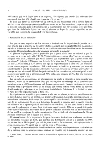 38                               CONCHA / FIX-FIERRO / FLORES / VALADÉS



43% señaló que lo es dejar libre a un culpable, 12% expresó que ambas, 5% mencionó que
ninguna de las dos, 1% ofreció otra respuesta, 1% no supo.33
   Es claro que dentro de la impartición de justicia, el área relacionada con la justicia penal en
México, es un sistema que presenta problemas serios en su funcionamiento, y que requiere de
la atención inmediata para su transformación y mejoramiento. Las percepciones sobre este tema
que tiene la ciudadanía dejan claro que el sistema en lugar de otorgar seguridad es una
variable que formenta la inseguridad y la desconfianza.

1. Percepción de los tribunales

   Las percepciones negativas de los sistemas e instituciones de impartición de justicia en el
país origina que la mayoría de los entrevistados considere que son preferibles los mecanismos
sociales e informales para la resolución de los conflictos antes que la utilización de los caminos
judiciales. Desafortunadamente, esta tendencia ha tendido a aumentar.
   Al plantear la pregunta: ¿que es preferible que la gente acuda ante un tribunal o que las
personas se arreglen entre ellas? El 51.2% respondió que es mejor idea “ que las personas se
arreglen entre ellas” , mientras que 36.8% contestó que es preferible “ que la gente acuda ante
un tribunal” . Además, 7.7% opina que depende de la situación, 2.7% expresa que “ ninguna de
las dos” , 1.1% no sabe, y 0.5% ofreció otro tipo de respuesta (véase la tabla 19). Los resultados
a esta misma pregunta captados en 1998 prácticamente se invierten y muestran que aumentó
sensiblemente el uso de mecanismo informales; “ que las personas se arreglen entre ellas” es
una opción que alcanzó el 35% de las preferencias de los entrevistados, mientras que el acudir
a un tribunal contó con la aprobación del 51%, señaló que ninguna el 7%, dijo otra respuesta
un 6%, y no supo el 1%.
   Por su parte, si nos centramos en el mecanismo de acudir a tribunales a para presentar una
demanda, 52.9% de los entrevistados cree que vale la pena, sin embargo 25.5% considera que
no vale la pena, y 18.0% considera que vale la pena, sólo en parte. Es decir, existe una percepción
dividida entre la población acerca de la utilidad del recurso judicial como forma de solución
de diferendos y/o violaciones a los derechos de la ciudadanía. Asimismo, 3.1% declaró no saber
y 0.5% dio otra respuesta (véase la tabla 18).
   En el primer caso se midió la propensión a acudir ante un tribunal, existiendo simultáneamente
la posibilidad de resolver un conflicto de manera extrajudicial. La amplia inclinación hacia los
mecanismos informales, indican que ésta es una opción cuyo desarrollo debe contemplarse como
uno de los instrumentos de acceso a la justicia. En cuanto al segundo caso la opción consistía
en utilizar o no el aparato judicial para resolver un conflicto. En este caso llama la atención
que una de cada cuatro personas haya contestado negativamente. Ello no se puede interpretar
como acto de renuncia a la defensa de sus propios derechos, sino más bien de desconocimiento
de las posibles ventajas de formular una demanda. Esta actitud está relacionada con la falta de
políticas concernidas con el acceso a la justicia.
   El reconocimiento de la importancia de que existan estas instituciones se observa también en
los resultados recogidos en 1998, que guardan una distribución similar a la captada en 2003,
así, en esa época 53% expresó que vale la pena acudir a los tribunales, 10% dijo que vale la
pena en parte, un 34% opinó que no vale la pena y 3% no supo.
   Al respecto, es necesario señalar la existencia de un cambio muy importante en la distribución
de la opinión entre los diversos grupos sociales en relación con la pregunta anterior: en esta

   33 Véase Flores, J., Encuesta nacional sobre la no reelección e impartición de justicia, México, UNAM, mayo
de 1998.
 